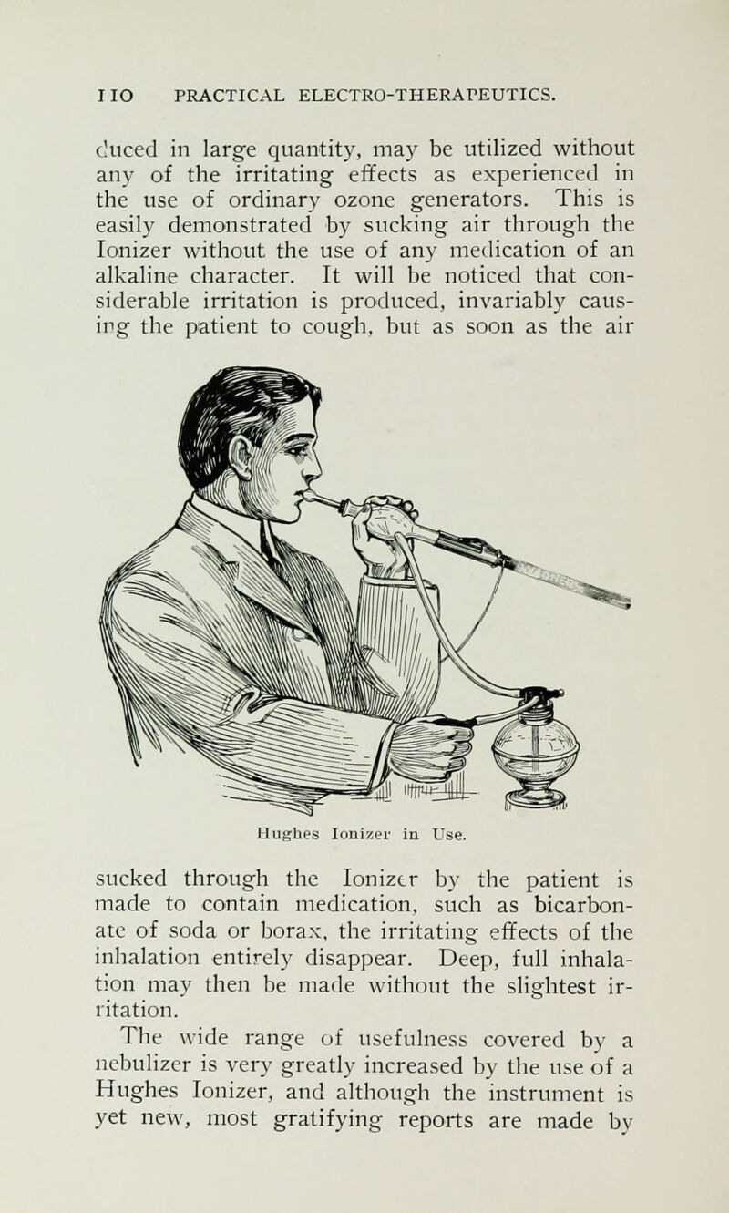 duced in large quantity, may be utilized without any of the irritating effects as experienced in the use of ordinary ozone generators. This is easily demonstrated by sucking air through the Ionizer without the use of any medication of an alkaline character. It will be noticed that con- siderable irritation is produced, invariably caus- ing the patient to cough, but as soon as the air Hughes Ionizer in Use. sucked through the Ionizer by the patient is made to contain medication, such as bicarbon- ate of soda or borax, the irritating effects of the inhalation entirely disappear. Deep, full inhala- tion may then be made without the slightest ir- ritation. The wide range of usefulness covered by a nebulizer is very greatly increased by the use of a Hughes Ionizer, and although the instrument is yet new, most gratifying reports are made bv