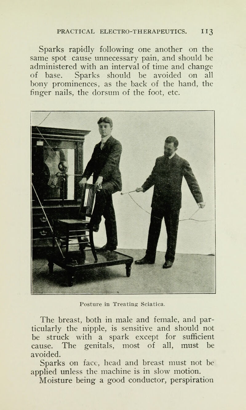 Sparks rapidly following one another on the same spot cause unnecessary pain, and should be administered with an interval of time and change of base. Sparks should be avoided on all bony prominences, as the back of the hand, the finger nails, the dorsum of the foot, etc. The breast, both in male and female, and par- ticularly the nipple, is sensitive and should not be struck with a spark except for sufficient cause. The genitals, most of all, must be avoided. Sparks on face, head and breast must not be applied unless the machine is in slow motion. Moisture being a good conductor, perspiration