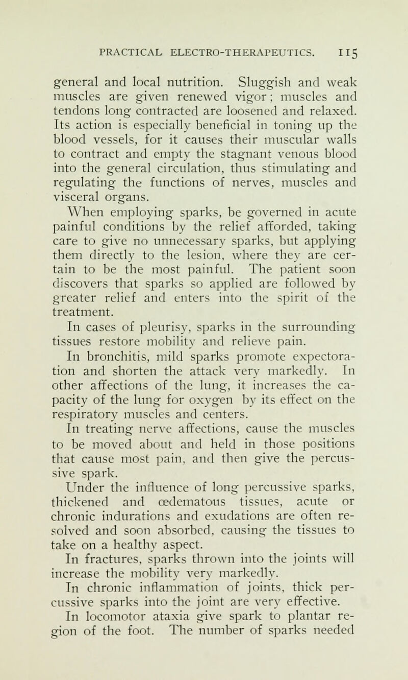 general and local nutrition. Sluggish and weak muscles are given renewed vigor; muscles and tendons long contracted are loosened and relaxed. Its action is especially beneficial in toning up the blood vessels, for it causes their muscular walls to contract and empty the stagnant venous blood into the general circulation, thus stimulating and regulating the functions of nerves, muscles and visceral organs. When employing sparks, be governed in acute painful conditions by the relief afforded, taking care to give no unnecessary sparks, but applying them directly to the lesion, where they are cer- tain to be the most painful. The patient soon discovers that sparks so applied are followed by greater relief and enters into the spirit of the treatment. In cases of pleurisy, sparks in the surrounding tissues restore mobility and relieve pain. In bronchitis, mild sparks promote expectora- tion and shorten the attack very markedly. In other affections of the lung, it increases the ca- pacity of the lung for oxygen by its effect on the respiratory muscles and centers. In treating nerve affections, cause the muscles to be moved about and held in those positions that cause most pain, and then give the percus- sive spark. Under the influence of long percussive sparks, thickened and oedematous tissues, acute or chronic indurations and exudations are often re- solved and soon absorbed, causing the tissues to take on a healthy aspect. In fractures, sparks thrown into the joints will increase the mobility very markedly. In chronic inflammation of joints, thick per- cussive sparks into the joint are very effective. In locomotor ataxia give spark to plantar re- gion of the foot. The number of sparks needed