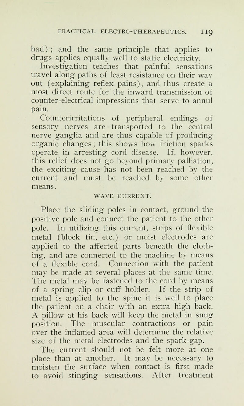 had) ; and the same principle that applies to drugs applies equally well to static electricity. Investigation teaches that painful sensations travel along paths of least resistance on their way out (explaining reflex pains), and thus create a most direct route for the inward transmission of counter-electrical impressions that serve to annul pain. Counterirritations of peripheral endings of sensory nerves are transported to the central nerve ganglia and are thus capable of producing organic changes; this shows how friction sparks operate in arresting cord disease. If, however, this relief does not go beyond primary palliation, the exciting cause has not been reached by the current and must be reached by some other means. WAVE CURRENT. Place the sliding poles in contact, ground the positive pole and connect the patient to the other pole. In utilizing this current, strips of flexible metal (block tin, etc.) or moist electrodes are applied to the affected parts beneath the cloth- ing, and are connected to the machine by means of a flexible cord. Connection with the patient may be made at several places at the same time. The metal may be fastened to the cord by means of a spring clip or cuff holder. If the strip of metal is applied to the spine it is well to place the patient on a chair with an extra high back. A pillow at his back will keep the metal in snug position. The muscular contractions or pain over the inflamed area will determine the relative size of the metal electrodes and the spark-gap. The current should not be felt more at one place than at another. It may be necessary to moisten the surface when contact is first made