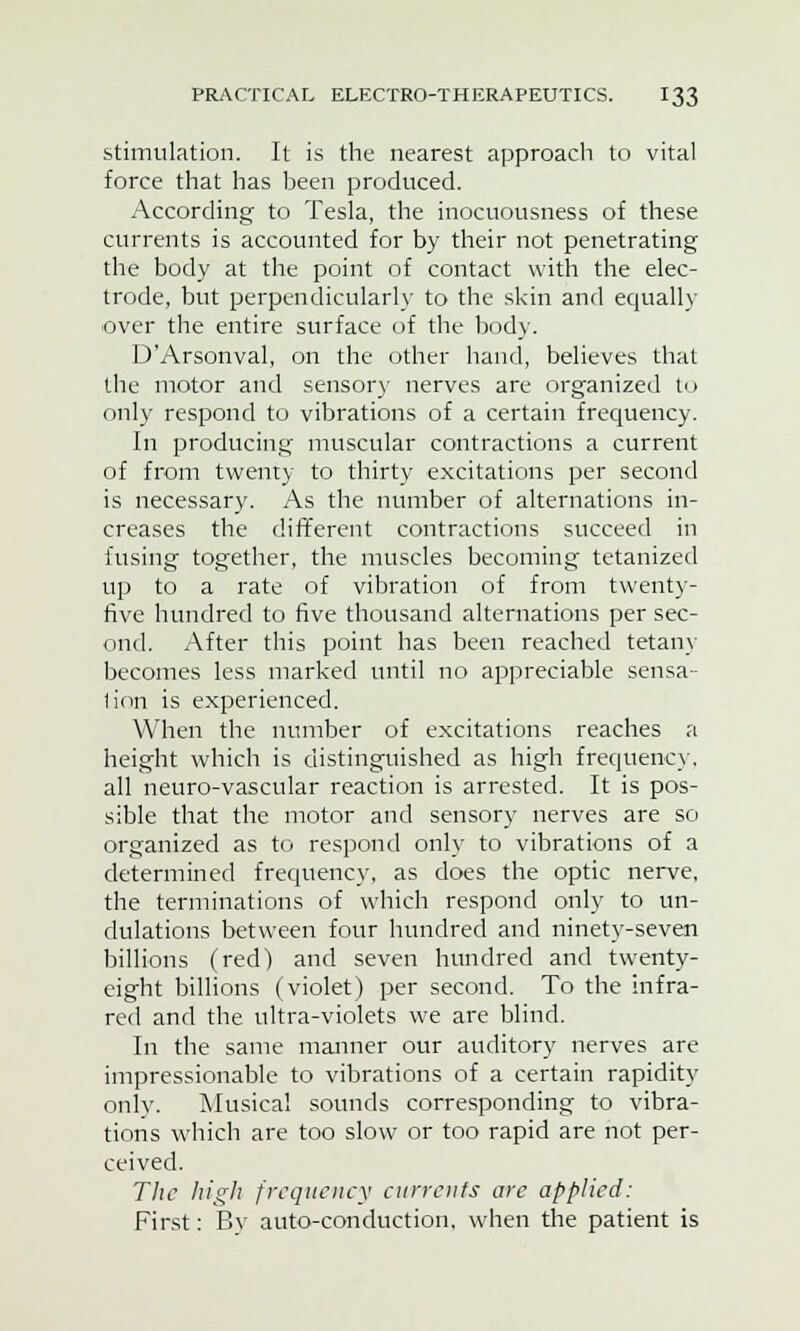 stimulation. It is the nearest approach to vital force that has been produced. According to Tesla, the inocuousness of these currents is accounted for by their not penetrating the body at the point of contact with the elec- trode, but perpendicularly to the skin and equally over the entire surface of the body. D'Arsonval, on the other hand, believes that the motor and sensory nerves are organized to only respond to vibrations of a certain frequency. In producing muscular contractions a current of from twenty to thirty excitations per second is necessary. As the number of alternations in- creases the different contractions succeed in fusing together, the muscles becoming tetanized up to a rate of vibration of from twenty- five hundred to five thousand alternations per sec- ond. After this point has been reached tetany becomes less marked until no appreciable sensa- tion is experienced. When the number of excitations reaches a height which is distinguished as high frequency, all neuro-vascular reaction is arrested. It is pos- sible that the motor and sensory nerves are so organized as to respond only to vibrations of a determined frequency, as does the optic nerve, the terminations of which respond only to un- dulations between four hundred and ninety-seven billions (red) and seven hundred and twenty- eight billions (violet) per second. To the infra- red and the ultra-violets we are blind. In the same manner our auditory nerves are impressionable to vibrations of a certain rapidity only. Musical sounds corresponding to vibra- tions which are too slow or too rapid are not per- ceived. The high frequency currents arc applied: First: Bv auto-conduction, when the patient is