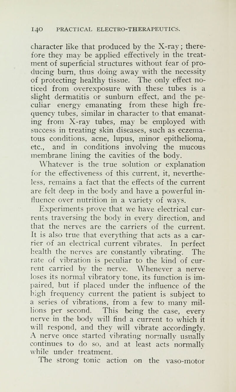 character like that produced by the X-ray; there- fore they may be applied effectively in the treat- ment of superficial structures without fear of pro- ducing burn, thus doing away with the necessity of protecting healthy tissue. The only effect no- ticed from overexposure with these tubes is a slight dermatitis or sunburn effect, and the pe- culiar energy emanating from these high fre- quency tubes, similar in character to that emanat- ing from X-ray tubes, may be employed with success in treating skin diseases, such as eczema- tous conditions, acne, lupus, minor epithelioma, etc., and in conditions involving the mucous membrane lining the cavities of the body. Whatever is the true solution or explanation for the effectiveness of this current, it, neverthe- less, remains a fact that the effects of the current are felt deep in the body and have a powerful in- fluence over nutrition in a variety of ways. Experiments prove that we have electrical cur- rents traversing the body in every direction, and that the nerves are the carriers of the current. It is also true that everything that acts as a car- rier of an electrical current vibrates. In perfect health the nerves are constantly vibrating. The rate of vibration is peculiar to the kind of cur- rent carried by the nerve. Whenever a nerve loses its normal vibratory tone, its function is im- paired, but if placed under the influence of the high frequency current the patient is subject to a series of vibrations, from a few to many mil- lions per second. This being the case, every nerve in the body will find a current to which it will respond, and they will vibrate accordingly. A nerve once started vibrating normally usually continues to do so, and at least acts normally while under treatment. The strong tonic action on the vaso-motor