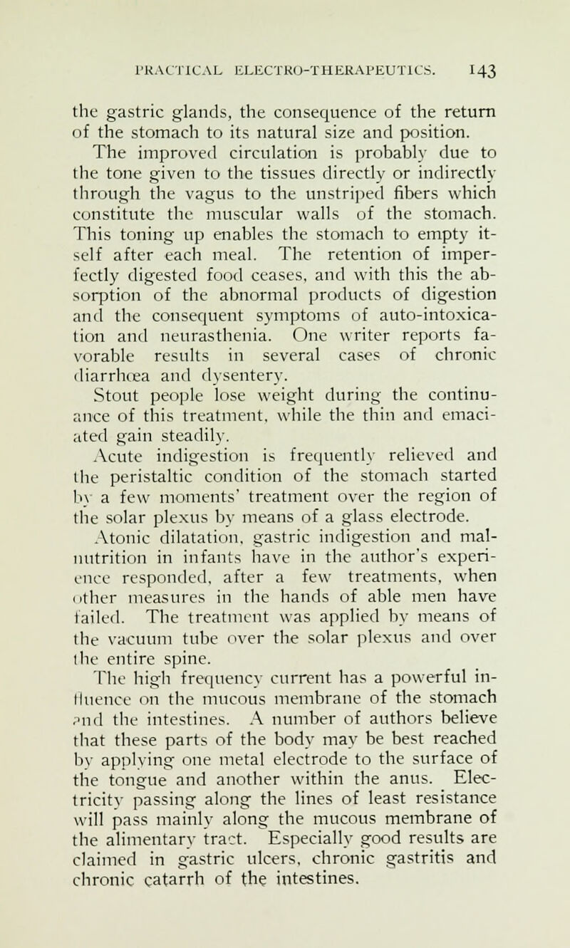 the gastric glands, the consequence of the return of the stomach to its natural size and position. The improved circulation is probably due to the tone given to the tissues directly or indirectly through the vagus to the unstriped fibers which constitute the muscular walls of the stomach. This toning up enables the stomach to empty it- self after each meal. The retention of imper- fectly digested food ceases, and with this the ab- sorption of the abnormal products of digestion and the consequent symptoms of auto-intoxica- tion and neurasthenia. One writer reports fa- vorable results in several cases of chronic diarrhoea and dysentery. Stout people lose weight during the continu- ance of this treatment, while the thin and emaci- ated gain steadily. Acute indigestion is frequently relieved and the peristaltic condition of the stomach started by a few moments' treatment over the region of the solar plexus by means of a glass electrode. Atonic dilatation, gastric indigestion and mal- nutrition in infants have in the author's experi- ence responded, after a few treatments, when other measures in the hands of able men have failed. The treatment was applied by means of the vacuum tube over the solar plexus and over I lie entire spine. The high frequency current has a powerful in- lluence on the mucous membrane of the stomach ?nd the intestines. A number of authors believe that these parts of the body may be best reached by applying one metal electrode to the surface of the tongue and another within the anus. Elec- tricitv passing along the lines of least resistance will pass mainly along the mucous membrane of the alimentary tract. Especially good results are claimed in gastric ulcers, chronic gastritis and chronic catarrh of the intestines.
