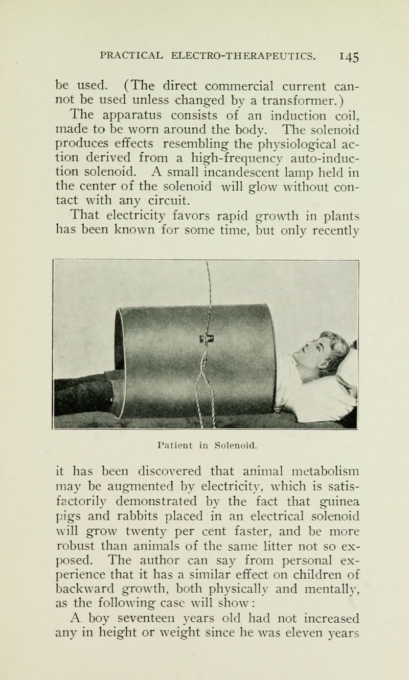 be used. (The direct commercial current can- not be used unless changed by a transformer.) The apparatus consists of an induction coil, made to be worn around the body. The solenoid produces effects resembling the physiological ac- tion derived from a high-frequency auto-induc- tion solenoid. A small incandescent lamp held in the center of the solenoid will glow without con- tact with any circuit. That electricity favors rapid growth in plants has been known for some time, but only recently Patient in Solenoid. it has been discovered that animal metabolism may be augmented by electricity, which is satis- factorily demonstrated by the fact that guinea pigs and rabbits placed in an electrical solenoid will grow twenty per cent faster, and be more robust than animals of the same litter not so ex- posed. The author can say from personal ex- perience that it has a similar effect on children of backward growth, both physically and mentally, as the following case will show: A boy seventeen years old had not increased any in height or weight since he was eleven years