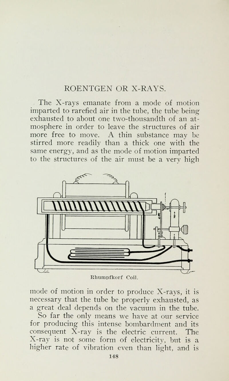 ROENTGEN OR X-RAYS. The X-rays emanate from a mode of motion imparted to rarefied air in the tube, the tube being exhausted to about one two-thousandth of an at- mosphere in order to leave the structures of air more free to move. A thin substance may be stirred more readily than a thick one with the same energy, and as the mode of motion imparted to the structures of the air must be a very high Rhumpfkorf Coil. mode of motion in order to produce X-rays, it is necessary that the tube be properly exhausted, as a great deal depends on the vacuum in the tube. So far the only means we have at our service for producing this intense bombardment and its consequent X-ray is the electric current. The X-ray is not some form of electricity, but is a higher rate of vibration even than light, and is