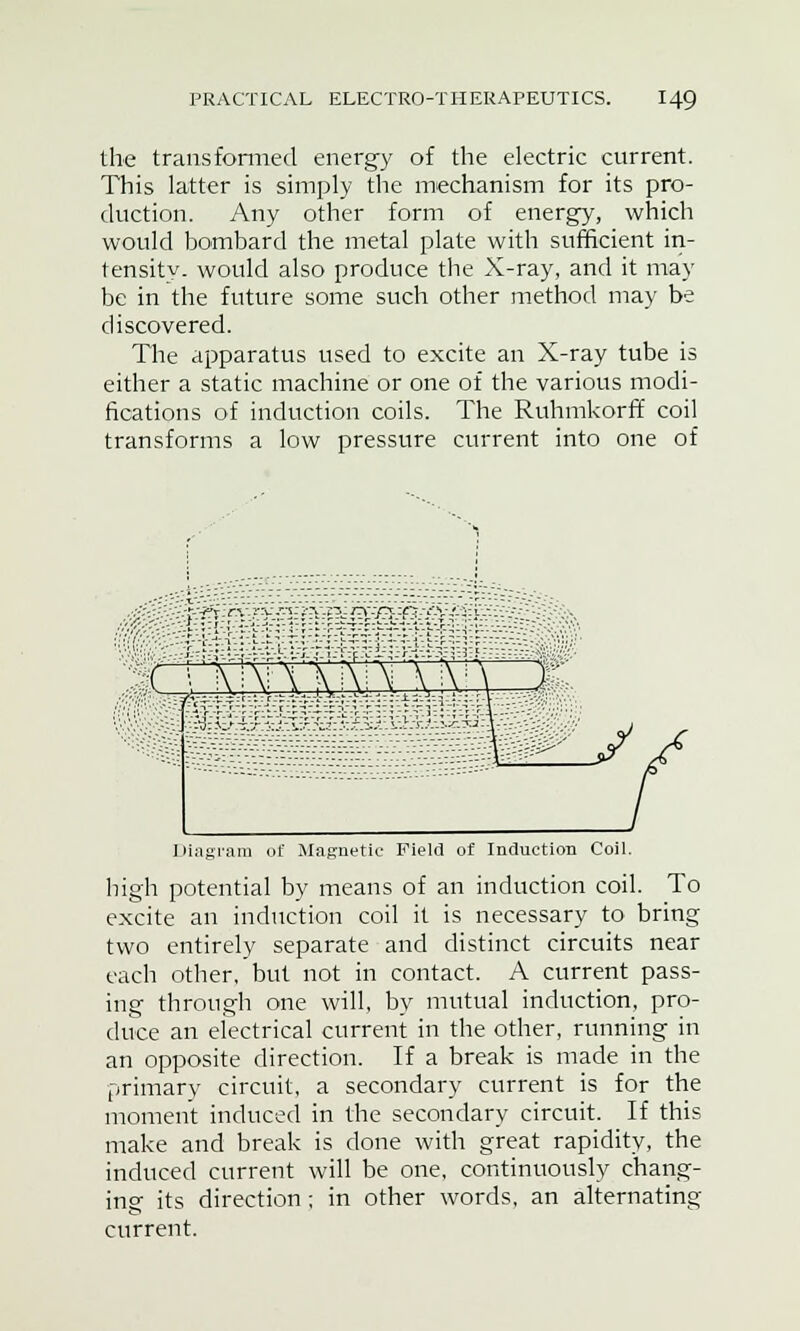 the transformed energy of the electric current. This latter is simply the mechanism for its pro- duction. Any other form of energy, which would bombard the metal plate with sufficient in- tensity, would also produce the X-ray, and it may be in the future some such other method may be discovered. The apparatus used to excite an X-ray tube is either a static machine or one of the various modi- fications of induction coils. The Ruhmkorff coil transforms a low pressure current into one of MMS^mW^ M^ Diagram of Magnetic Field of Induction Coil. high potential by means of an induction coil. To excite an induction coil it is necessary to bring two entirely separate and distinct circuits near each other, but not in contact. A current pass- ing through one will, by mutual induction, pro- duce an electrical current in the other, running in an opposite direction. If a break is made in the primary circuit, a secondary current is for the moment induced in the secondary circuit. If this make and break is done with great rapidity, the induced current will be one, continuously chang- ing its direction; in other words, an alternating- current.