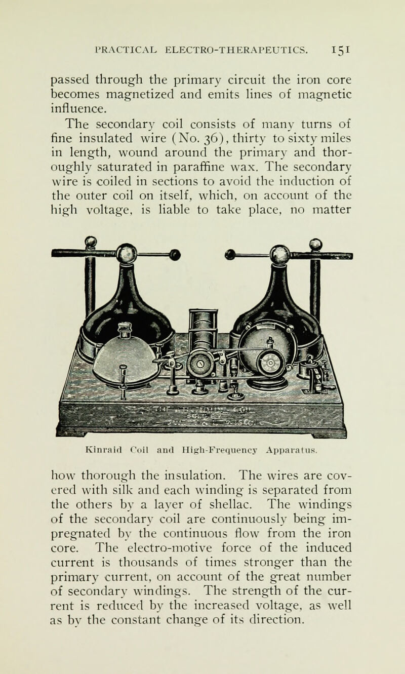 passed through the primary circuit the iron core becomes magnetized and emits lines of magnetic influence. The secondary coil consists of many turns of fine insulated wire (No. 36), thirty to sixty miles in length, wound around the primary and thor- oughly saturated in paraffine wax. The secondary wire is coiled in sections to avoid the induction of the outer coil on itself, which, on account of the high voltage, is liable to take place, no matter Kiniiiid (' Hlgh-Fr Appj how thorough the insulation. The wires are cov- ered with silk and each winding is separated from the others by a layer of shellac. The windings of the secondary coil are continuously being im- pregnated by the continuous flow from the iron core. The electro-motive force of the induced current is thousands of times stronger than the primary current, on account of the great number of secondary windings. The strength of the cur- rent is reduced by the increased voltage, as well as by the constant change of its direction.