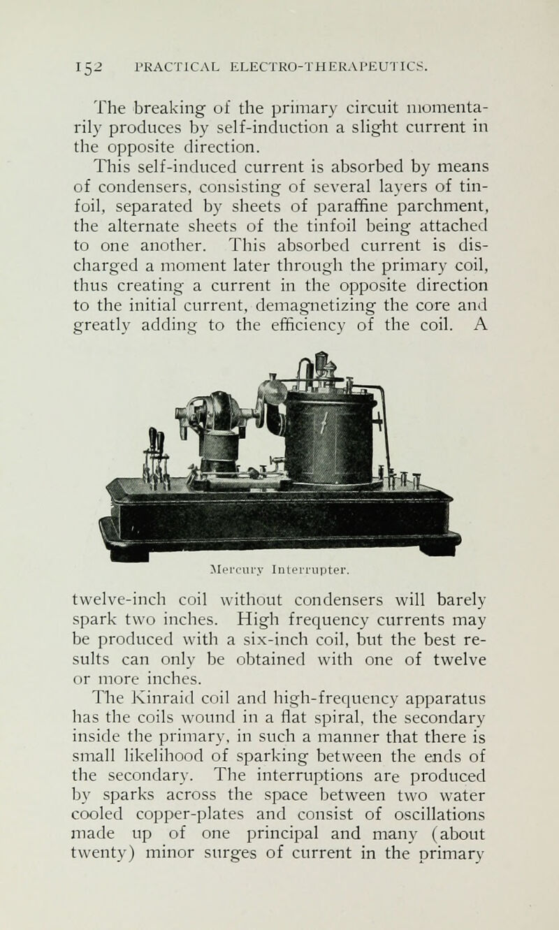 The breaking of the primary circuit momenta- rily produces by self-induction a slight current in the opposite direction. This self-induced current is absorbed by means of condensers, consisting of several layers of tin- foil, separated by sheets of paraffine parchment, the alternate sheets of the tinfoil being attached to one another. This absorbed current is dis- charged a moment later through the primary coil, thus creating a current in the opposite direction to the initial current, demagnetizing the core and greatly adding to the efficiency of the coil. A Mercury Interrupter. twelve-inch coil without condensers will barely spark two inches. High frecmency currents may be produced with a six-inch coil, but the best re- sults can only be obtained with one of twelve or more inches. The Kinraid coil and high-frequency apparatus has the coils wound in a flat spiral, the secondary inside the primary, in such a manner that there is small likelihood of sparking between the ends of the secondary. The interruptions are produced by sparks across the space between two water cooled copper-plates and consist of oscillations made up of one principal and many (about twenty) minor surges of current in the primary