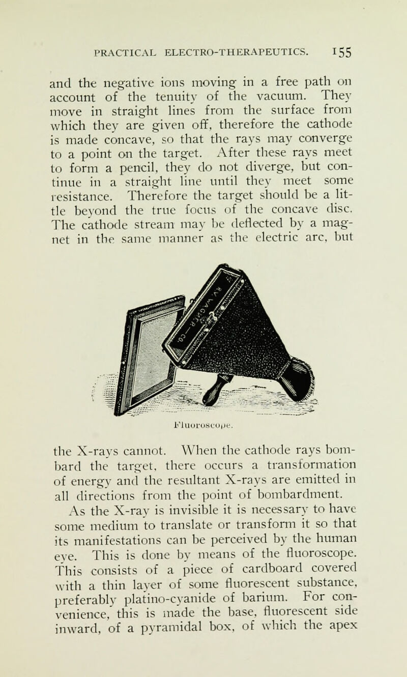 and the negative ions moving in a free path on account of the tenuity of the vacuum. They move in straight lines from the surface from which they are given off, therefore the cathode is made concave, so that the rays may converge to a point on the target. After these rays meet to form a pencil, they do not diverge, but con- tinue in a straight line until they meet some resistance. Therefore the target should be a lit- tle beyond the true focus of the concave disc. The cathode stream may be deflected by a mag- net in the same manner as the electric arc, but FlUOroScope. the X-rays cannot. When the cathode rays bom- bard the target, there occurs a transformation of energv and the resultant X-rays are emitted in all directions from the point of bombardment. As the X-ray is invisible it is necessary to have some medium to translate or transform it so that its manifestations can be perceived by the human eye. This is done by means of the fluoroscope. This consists of a piece of cardboard covered with a thin layer of some fluorescent substance, preferably platino-cyanide of barium. For con- venience,' this is made the base, fluorescent side inward, of a pyramidal box, of which the apex