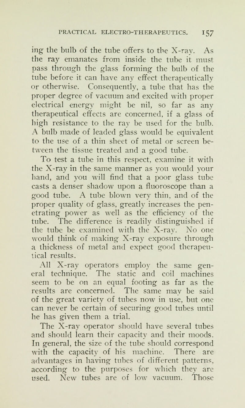 ing the bulb of the tube offers to the X-ray. As the ray emanates from inside the tube it must pass through the glass forming the bulb of the tube before it can have any effect therapeutically or otherwise. Consequently, a tube that has the proper degree of vacuum and excited with proper electrical energy might be nil, so far as any therapeutical effects are concerned, if a glass of high resistance to the rav be used for the bulb. A bulb made of leaded glass would be equivalent to the use of a thin sheet of metal or screen be- tween the tissue treated and a good tube. To test a tube in this respect, examine it wTith the X-ray in the same manner as you would your hand, and you will find that a poor glass tube casts a denser shadow upon a fluoroscope than a good tube. A tube blown very thin, and of the proper quality of glass, greatly increases the pen- etrating power as well as the efficiency of the tube. The difference is readily distinguished if the tube be examined with the X-ray. No one would think of making X-ray exposure through a thickness of metal and expect good therapeu- tical results. All X-ray operators employ the same gen- eral technique. The static and coil machines seem to be on an equal footing as far as the results are concerned. The same may be said of the great variety of tubes now in use, but one can never be certain of securing good tubes until he has given them a trial. The X-ray operator should have several tubes and should learn their capacity and their moods. In general, the size of the tube should correspond with the capacity of his machine. There are advantages in having tubes of different patterns, according to the purposes for which they are used. New tubes are of low vacuum. Those