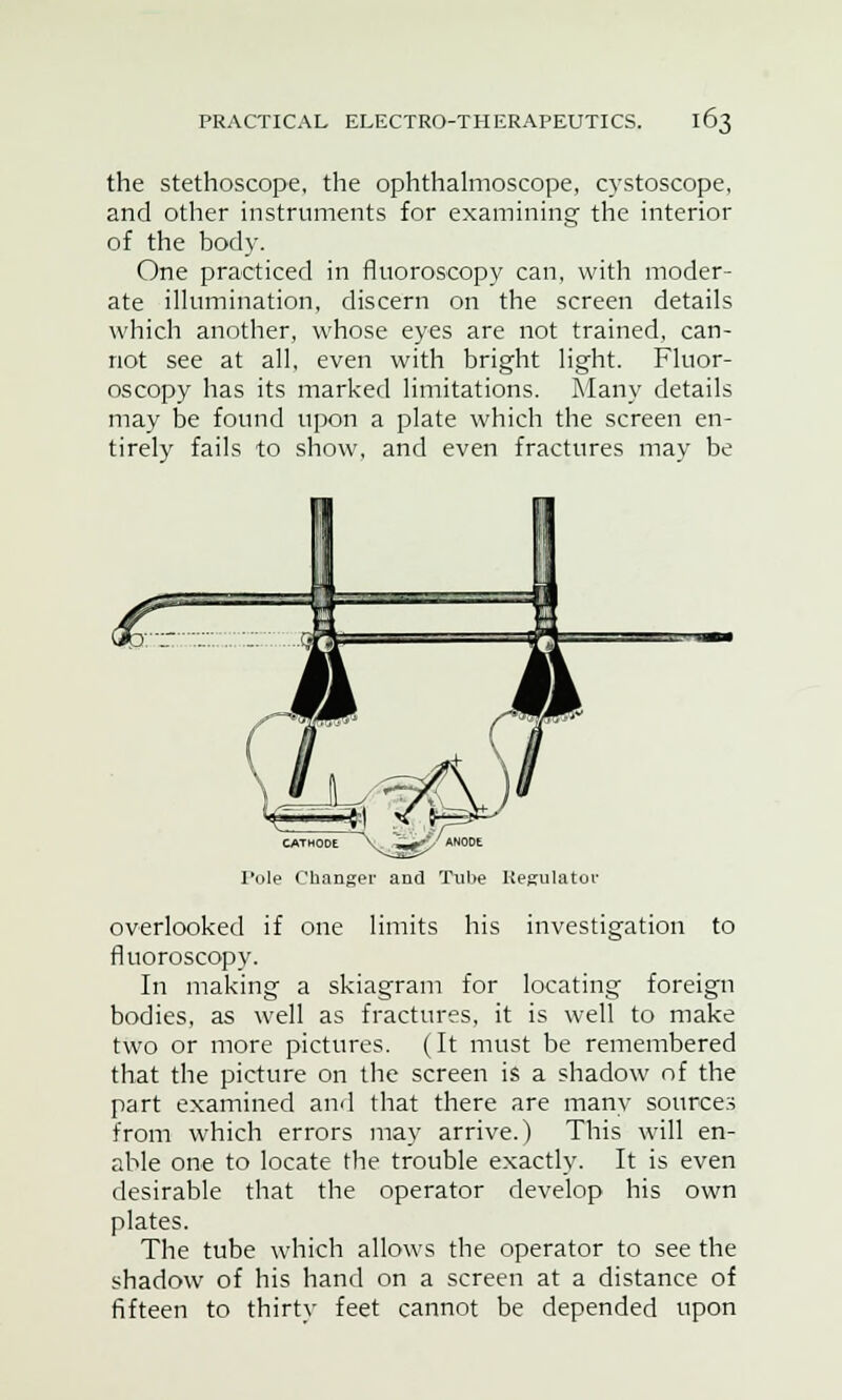 the stethoscope, the ophthalmoscope, cystoscope, and other instruments for examining the interior of the body. One practiced in fluoroscopy can, with moder- ate illumination, discern on the screen details which another, whose eyes are not trained, can- not see at all, even with bright light. Fluor- oscopy has its marked limitations. Many details may be found upon a plate which the screen en- tirely fails to show, and even fractures may be CATHODE V ,»■<£/ AN0DE Pole Changer and Tube Regulator overlooked if one limits his investigation to fluoroscopy. In making a skiagram for locating foreign bodies, as well as fractures, it is well to make two or more pictures. (It must be remembered that the picture on the screen is a shadow of the part examined and that there are many sources from which errors may arrive.) This will en- able one to locate the trouble exactly. It is even desirable that the operator develop his own plates. The tube which allows the operator to see the shadow of his hand on a screen at a distance of fifteen to thirty feet cannot be depended upon