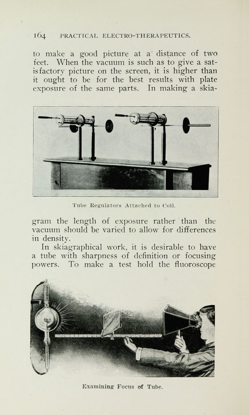 to make a good picture at a distance of two feet. When the vacuum is such as to give a sat- isfactory picture on the screen, it is higher than it ought to be for the best results with plate exposure of the same parts. In making a skia- Tube Regulators Attached r<> Coil. gram the length of exposure rather than the vacuum should be varied to allow for differences in density. In skiagraphical work, it is desirable to have a tube with sharpness of definition or focusing powers. To make a test hold the fluoroscope Examining Focus of Tube.