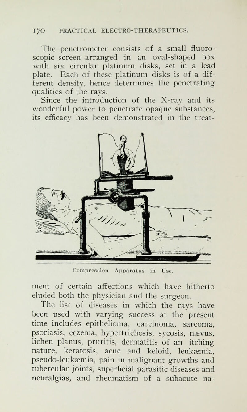 The penetrometer consists of a small fluoro- scopic screen arranged in an oval-shaped box with six circular platinum disks, set in a lead plate. Each of these platinum disks is of a dif- ferent density, hence determines the penetrating qualities of the rays. Since the introduction of the X-ray and its wonderful power to penetrate opaque substances, its efficacv has been demonstrated in the treat- Compression Apparatus in Use. ment of certain affections which have hitherto eluded both the physician and the surgeon. The list of diseases in which the rays have been used with varying success at the present time includes epithelioma, carcinoma, sarcoma, psoriasis, eczema, hypertrichosis, sycosis, nsevus, lichen planus, pruritis, dermatitis of an itching nature, keratosis, acne and keloid, leukaemia, pseudo-leukaemia, pain in malignant growths and tubercular joints, superficial parasitic diseases and neuralgias, and rheumatism of a subacute na-