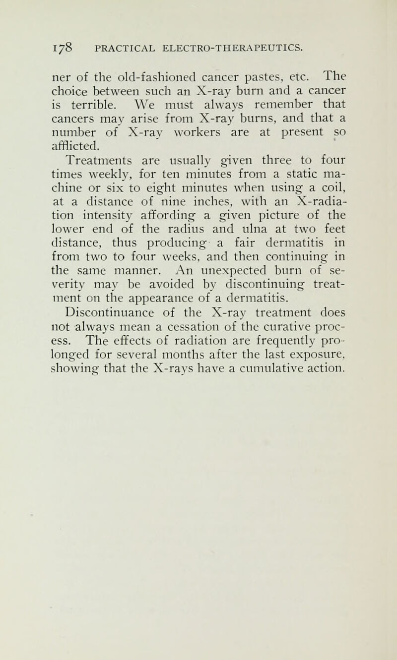 ner of the old-fashioned cancer pastes, etc. The choice between such an X-ray burn and a cancer is terrible. We must always remember that cancers may arise from X-ray burns, and that a number o>f X-ray workers are at present so afflicted. Treatments are usually given three to four times weekly, for ten minutes from a static ma- chine or six to eight minutes when using a coil, at a distance of nine inches, with an X-radia- tion intensity affording a given picture of the lower end of the radius and ulna at two feet distance, thus producing a fair dermatitis in from two to four weeks, and then continuing in the same manner. An unexpected burn of se- verity may be avoided by discontinuing treat- ment on the appearance of a dermatitis. Discontinuance of the X-ray treatment does not always mean a cessation of the curative proc- ess. The effects of radiation are frequently pro- longed for several months after the last exposure, showing that the X-rays have a cumulative action.