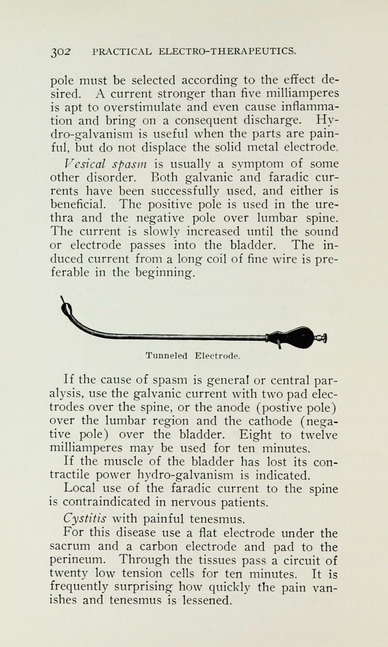 pole must be selected according to the effect de- sired. A current stronger than five milliamperes is apt to overstimulate and even cause inflamma- tion and bring on a consequent discharge. Hy- dro-galvanism is useful when the parts are pain- ful, but do not displace the solid metal electrode. Vesical spasm is usually a symptom of some other disorder. Both galvanic and faradic cur- rents have been successfully used, and either is beneficial. The positive pole is used in the ure- thra and the negative pole over lumbar spine. The current is slowly increased until the sound or electrode passes into the bladder. The in- duced current from a long coil of fine wire is pre- ferable in the beginning. Tunneled Electrode If the cause of spasm is general or central par- alysis, use the galvanic current with two pad elec- trodes over the spine, or the anode (postive pole) over the lumbar region and the cathode (nega- tive pole) over the bladder. Eight to twelve milliamperes may be used for ten minutes. If the muscle of the bladder has lost its con- tractile power hydro-galvanism is indicated. Local use of the faradic current to the spine is contraindicated in nervous patients. Cystitis with painful tenesmus. For this disease use a flat electrode under the sacrum and a carbon electrode and pad to the perineum. Through the tissues pass a circuit of twenty low tension cells for ten minutes. It is frequently surprising how quickly the pain van- ishes and tenesmus is lessened.