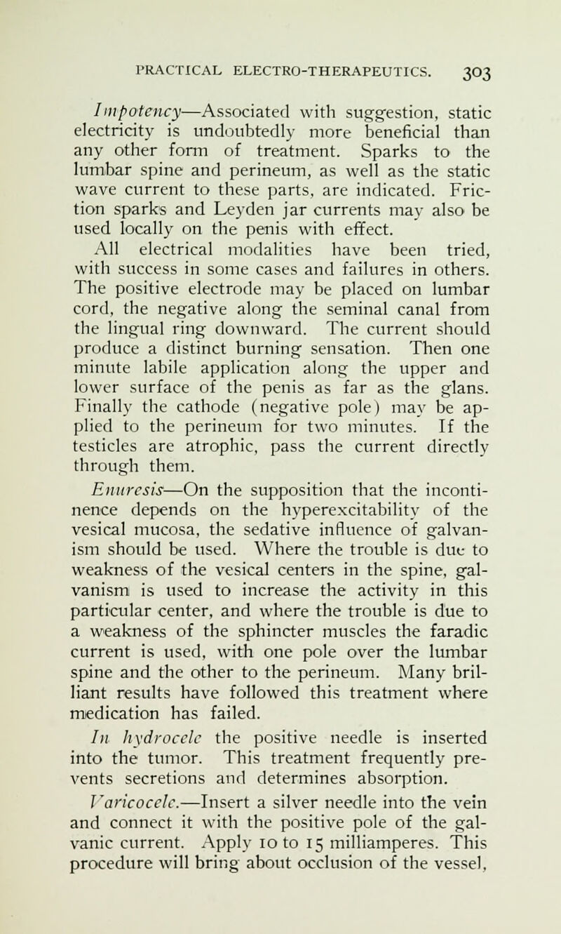 Impotency—Associated with suggestion, static electricity is undoubtedly more beneficial than any other form of treatment. Sparks to the lumbar spine and perineum, as well as the static wave current to these parts, are indicated. Fric- tion sparks and Leyden jar currents may also be used locally on the penis with effect. All electrical modalities have been tried, with success in some cases and failures in others. The positive electrode may be placed on lumbar cord, the negative along the seminal canal from the lingual ring downward. The current should produce a distinct burning sensation. Then one minute labile application along the upper and lower surface of the penis as far as the glans. Finally the cathode (negative pole) may be ap- plied to the perineum for two minutes. If the testicles are atrophic, pass the current directly through them. Enuresis—On the supposition that the inconti- nence depends on the hyperexcitability of the vesical mucosa, the sedative influence of galvan- ism should be used. Where the trouble is due to weakness of the vesical centers in the spine, gal- vanism is used to increase the activity in this particular center, and where the trouble is due to a weakness of the sphincter muscles the faradic current is used, with one pole over the lumbar spine and the other to the perineum. Many bril- liant results have followed this treatment where medication has failed. In hydrocele the positive needle is inserted into the tumor. This treatment frequently pre- vents secretions and determines absorption. Varicocele.—Insert a silver needle into the vein and connect it with the positive pole of the gal- vanic current. Apply 10 to 15 milliamperes. This procedure will bring about occlusion of the vessel,