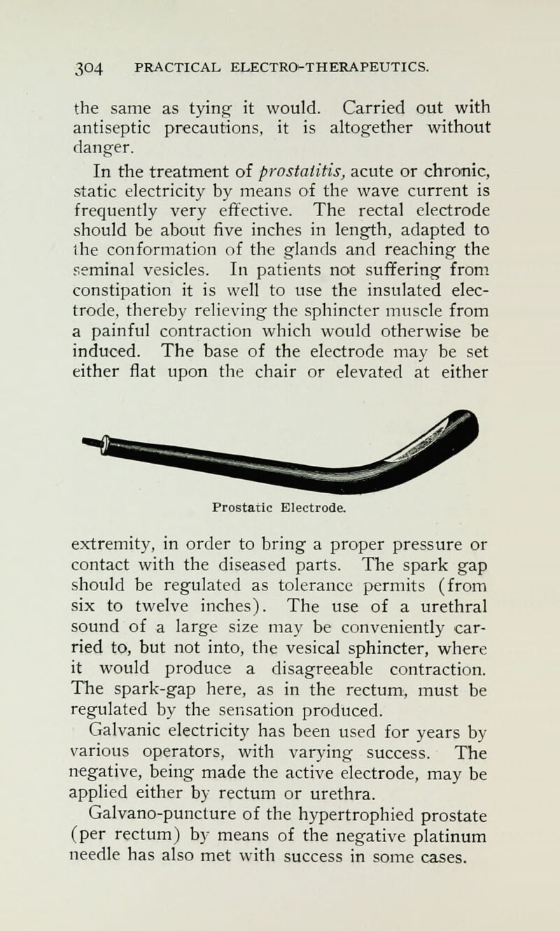 the same as tying- it would. Carried out with antiseptic precautions, it is altogether without danger. In the treatment of prostatitis, acute or chronic, static electricity by means of the wave current is frequently very effective. The rectal electrode should be about five inches in length, adapted to the conformation of the glands and reaching the seminal vesicles. In patients not suffering from constipation it is well to use the insulated elec- trode, thereby relieving the sphincter muscle from a painful contraction which would otherwise be induced. The base of the electrode may be set either flat upon the chair or elevated at either Prostatic Electrode. extremity, in order to bring a proper pressure or contact with the diseased parts. The spark gap should be regulated as tolerance permits (from six to twelve inches). The use of a urethral sound of a large size may be conveniently car- ried to, but not into, the vesical sphincter, where it would produce a disagreeable contraction. The spark-gap here, as in the rectum, must be regulated by the sensation produced. Galvanic electricity has been used for years by various operators, with varying success. The negative, being made the active electrode, may be applied either by rectum or urethra. Galvano-puncture of the hypertrophied prostate (per rectum) by means of the negative platinum needle has also met with success in some cases.