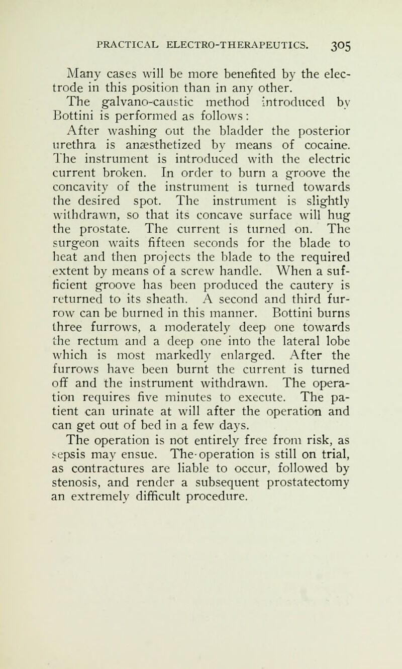 Many cases will be more benefited by the elec- trode in this position than in any other. The galvano-caustic method introduced by Bottini is performed as follows: After washing out the bladder the posterior urethra is anaesthetized by means of cocaine. The instrument is introduced with the electric current broken. In order to burn a groove the concavity of the instrument is turned towards the desired spot. The instrument is slightly withdrawn, so that its concave surface will hug the prostate. The current is turned on. The surgeon waits fifteen seconds for the blade to heat and then projects the blade to the required extent by means of a screw handle. When a suf- ficient groove has been produced the cautery is returned to its sheath. A second and third fur- row can be burned in this manner. Bottini burns three furrows, a moderately deep one towards the rectum and a deep one into the lateral lobe which is most markedly enlarged. After the furrows have been burnt the current is turned off and the instrument withdrawn. The opera- tion requires five minutes to execute. The pa- tient can urinate at will after the operation and can get out of bed in a few days. The operation is not entirely free from risk, as sepsis may ensue. The-operation is still on trial, as contractures are liable to occur, followed by stenosis, and render a subsequent prostatectomy an extremely difficult procedure.