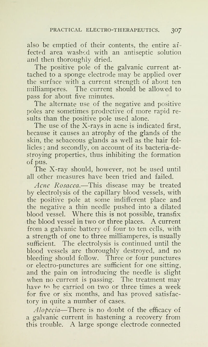 also be emptied of their contents, the entire af- fected area washed with an antiseptic solution and then thoroughly dried. The positive pole of the galvanic current at- tached to a sponge electrode may be applied over the surface with a current strength of about ten inilliamperes. The current should be allowed to pass for about five minutes. The alternate use of the negative and positive poles are sometimes productive of more rapid re- sults than the positive pole used alone. The use of the X-rays in acne is indicated first, because it causes an atrophy of the glands of the skin, the sebaceous glands as well as the hair fol- licles ; and secondly, on account of its bacteria-de- stroying properties, thus inhibiting the formation of pus. The X-ray should, however, not be used until all other measures have been tried and failed. Acne Rosacea.—This disease may be treated by electrolysis of the capillary blood vessels, with the positive pole at some indifferent place and the negative a thin needle pushed into a dilated blood vessel. Where this is not possible, transfix the blood vessel in two or three places. A current from a galvanic battery of four to ten cells, with a strength of one to three milliamperes, is usually sufficient. The electrolysis is continued until the blood vessels are thoroughly destroyed, and no bleeding should follow. Three or four punctures or electro-punctures are sufficient for one sitting, and the pain on introducing the needle is slight when no current is passing. The treatment may have to be carried on two or three times a week for five or six months, and has proved satisfac- tory in quite a number of cases. Alopecia—There is no doubt of the efficacy of a galvanic current in hastening a recovery from this trouble. A large sponge electrode connected