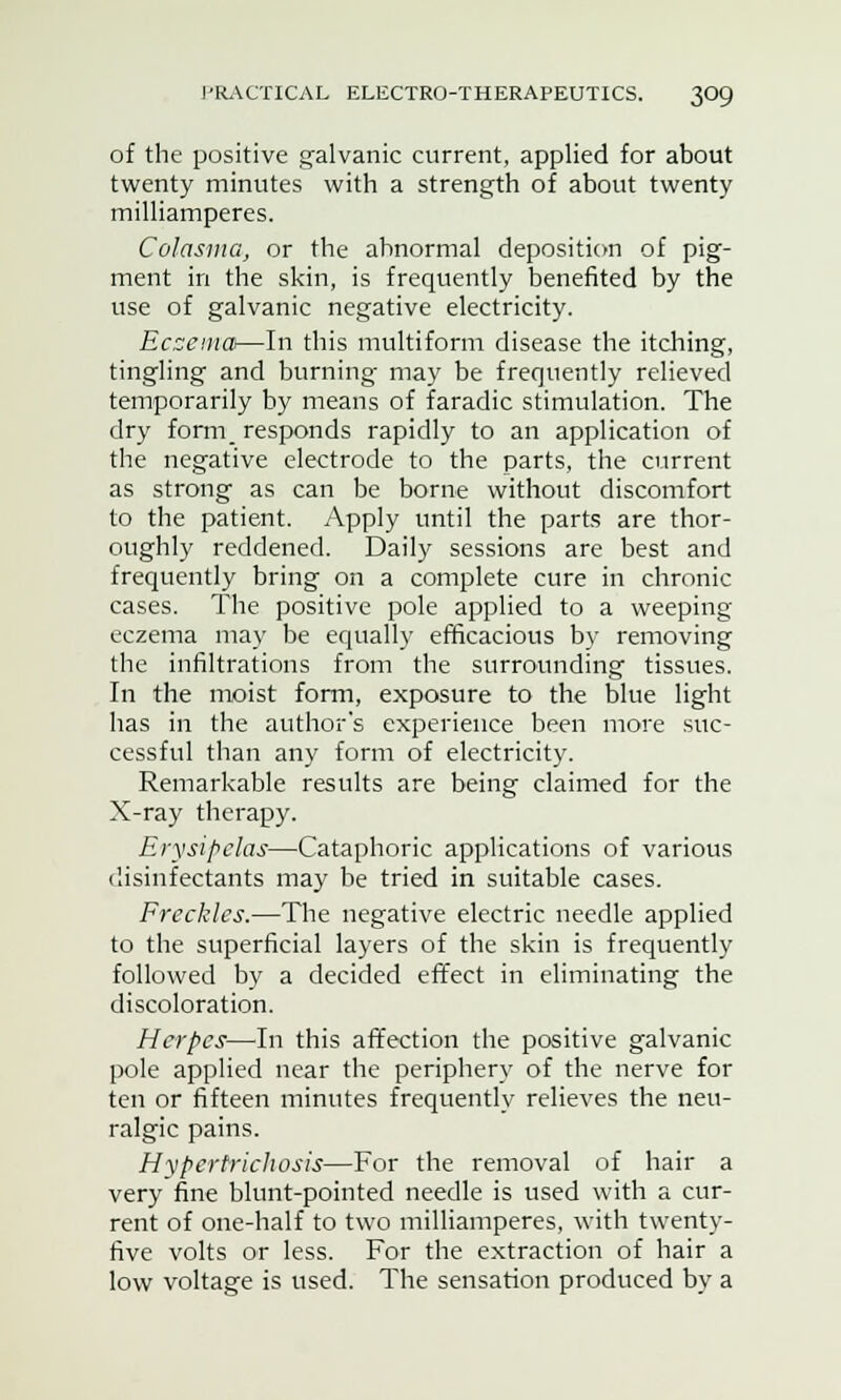 of the positive galvanic current, applied for about twenty minutes with a strength of about twenty milliamperes. Colasma, or the abnormal deposition of pig- ment in the skin, is frequently benefited by the use of galvanic negative electricity. Eczema—In this multiform disease the itching, tingling and burning- may be frequently relieved temporarily by means of faradic stimulation. The dry form_ responds rapidly to an application of the negative electrode to the parts, the current as strong as can be borne without discomfort to the patient. Apply until the parts are thor- oughly reddened. Daily sessions are best and frequently bring on a complete cure in chronic cases. The positive pole applied to a weeping eczema may be equally efficacious by removing the infiltrations from the surrounding tissues. In the moist form, exposure to the blue light has in the author's experience been more suc- cessful than any form of electricity. Remarkable results are being claimed for the X-ray therapy. Erysipelas—Cataphoric applications of various disinfectants may be tried in suitable cases. Freckles.—The negative electric needle applied to the superficial layers of the skin is frequently followed by a decided effect in eliminating the discoloration. Herpes—In this affection the positive galvanic pole applied near the periphery of the nerve for ten or fifteen minutes frequently relieves the neu- ralgic pains. Hypertrichosis—For the removal of hair a very fine blunt-pointed needle is used with a cur- rent of one-half to two milliamperes, with twenty- five volts or less. For the extraction of hair a low voltage is used. The sensation produced by a