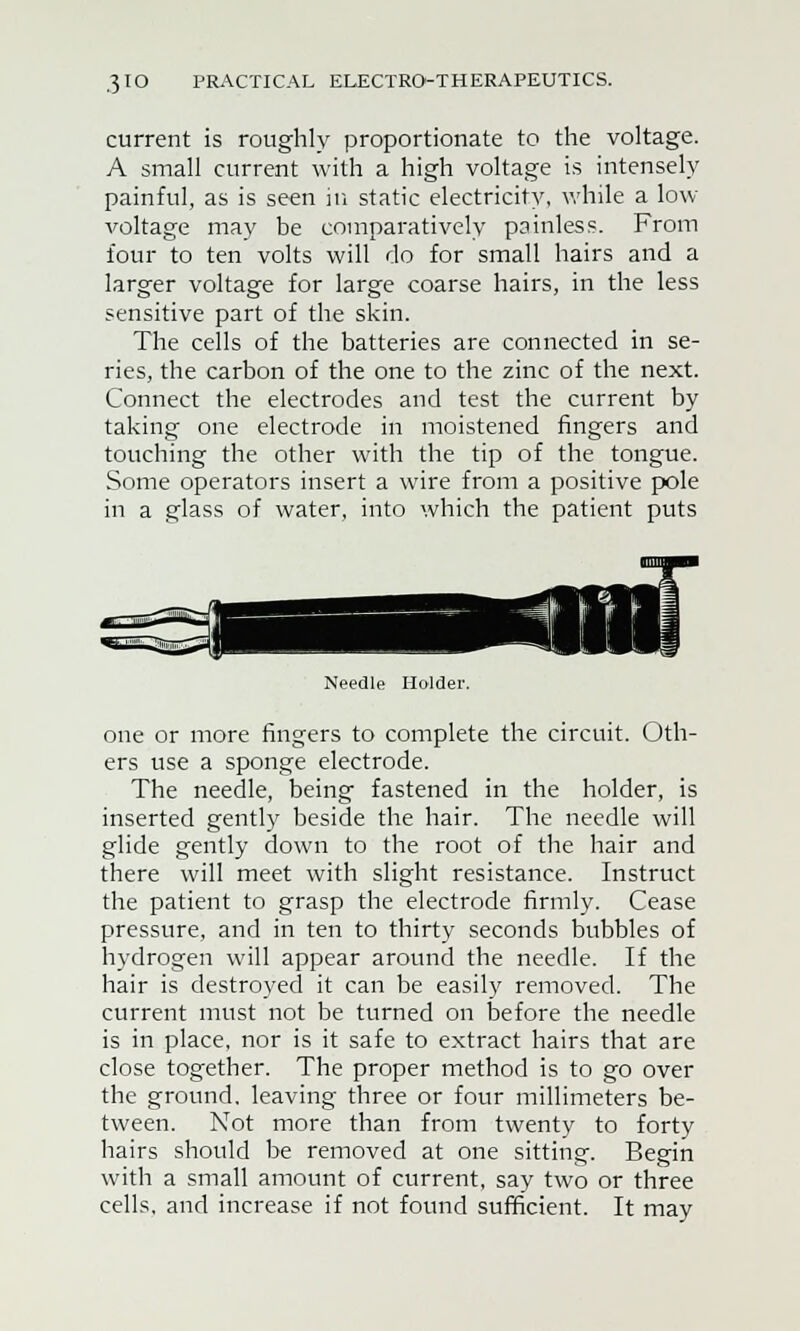 current is roughly proportionate to the voltage. A small current with a high voltage is intensely painful, as is seen in static electricity, while a low- voltage may be comparatively painless. From four to ten volts will do for small hairs and a larger voltage for large coarse hairs, in the less sensitive part of the skin. The cells of the batteries are connected in se- ries, the carbon of the one to the zinc of the next. Connect the electrodes and test the current by taking one electrode in moistened fingers and touching the other with the tip of the tongue. Some operators insert a wire from a positive pole in a glass of water, into which the patient puts Needle Holder. one or more fingers to complete the circuit. Oth- ers use a sponge electrode. The needle, being fastened in the holder, is inserted gently beside the hair. The needle will glide gently down to the root of the hair and there will meet with slight resistance. Instruct the patient to grasp the electrode firmly. Cease pressure, and in ten to thirty seconds bubbles of hydrogen will appear around the needle. If the hair is destroyed it can be easily removed. The current must not be turned on before the needle is in place, nor is it safe to extract hairs that are close together. The proper method is to go over the ground, leaving three or four millimeters be- tween. Not more than from twenty to forty hairs should be removed at one sitting. Begin with a small amount of current, say two or three cells, and increase if not found sufficient. It may