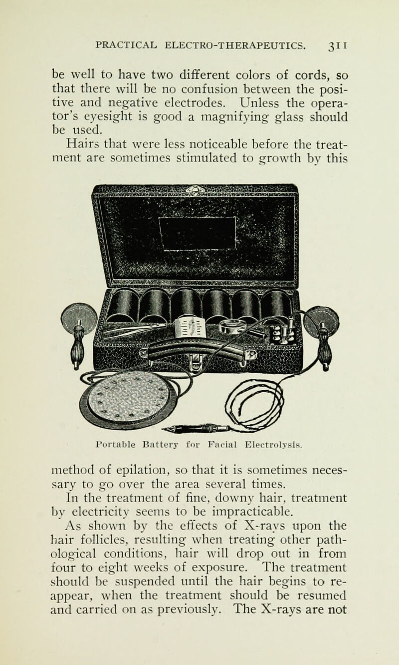 be well to have two different colors of cords, so that there will be no confusion between the posi- tive and negative electrodes. Unless the opera- tor's eyesight is good a magnifying glass should be used. Hairs that were less noticeable before the treat- ment are sometimes stimulated to growth bv this Portable Battery trolysis. method of epilation, so that it is sometimes neces- sary to go over the area several times. In the treatment of fine, downy hair, treatment by electricity seems to be impracticable. As shown by the effects of X-rays upon the hair follicles, resulting when treating other path- ological conditions, hair will drop out in from four to eight weeks of exposure. The treatment should be suspended until the hair begins to re- appear, when the treatment should be resumed and carried on as previously. The X-rays are not