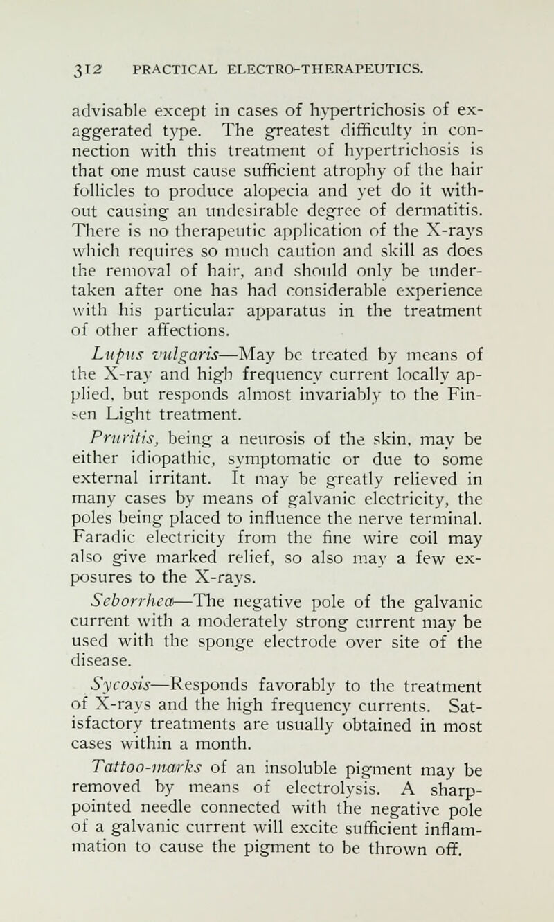 advisable except in cases of hypertrichosis of ex- aggerated type. The greatest difficulty in con- nection with this treatment of hypertrichosis is that one must cause sufficient atrophy of the hair follicles to produce alopecia and yet do it with- out causing an undesirable degree of dermatitis. There is no therapeutic application of the X-rays which requires so much caution and skill as does the removal of hair, and should only be under- taken after one has had considerable experience with his particular apparatus in the treatment of other affections. Lupus vulgaris—May be treated by means of the X-ray and high frequency current locally ap- plied, but responds almost invariably to the Fin- sen Light treatment. Pruritis, being a neurosis of the skin, may be either idiopathic, symptomatic or due to some external irritant. It may be greatly relieved in many cases by means of galvanic electricity, the poles being placed to influence the nerve terminal. Faradic electricity from the fine wire coil may also give marked relief, so also may a few ex- posures to the X-rays. Seborrhea—The negative pole of the galvanic current with a moderately strong current may be used with the sponge electrode over site of the disease. Sycosis—Responds favorably to the treatment of X-rays and the high frequency currents. Sat- isfactory treatments are usually obtained in most cases within a month. Tattoo-marks of an insoluble pigment may be removed by means of electrolysis. A sharp- pointed needle connected with the negative pole of a galvanic current will excite sufficient inflam- mation to cause the pigment to be thrown off.