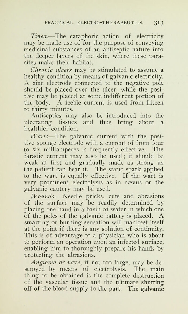 Tinea.—The cataphoric action of electricity may be made use of for the purpose of conveying medicinal substances of an antiseptic nature into the deeper layers of the skin, where these para- sites make their habitat. Chronic ulcers may be stimulated to assume a healthy condition by means of galvanic electricity. A zinc electrode connected to the negative pole should be placed over the ulcer, while the posi- tive may be placed at some indifferent portion of the body. A feeble current is used from fifteen to thirty minutes. Antiseptics may also be introduced into the ulcerating tissues and thus bring about a healthier condition. Warts—The galvanic current with the posi- tive sponge electrode with a current of from four to six milliamperes is frequently effective. The faradic current may also be used; it should be weak at first and gradually made as strong as the patient can bear it. The static spark applied to the wart is equally effective. If the wart is very prominent electrolysis as in nsevus or the galvanic cautery may be used. Wounds.—Needle pricks, cuts and abrasions of the surface may be readily determined by placing one hand in a basin of water in which one of the poles of the galvanic battery is placed. A smarting or burning sensation will manifest itself at the point if there is any solution of continuity. This is of advantage to a physician who is about to perform an operation upon an infected surface, enabling him to thoroughly prepare his hands by protecting the abrasions. Angioma or ncevi, if not too large, may be de- stroyed by means of electrolysis. The main thing to be obtained is the complete destruction of the vascular tissue and the ultimate shutting off of the blood supply to the part. The galvanic