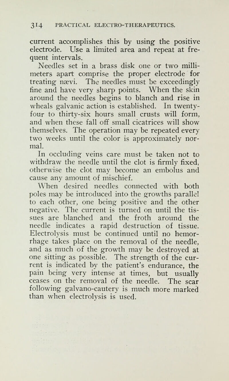 current accomplishes this by using the positive electrode. Use a limited area and repeat at fre- quent intervals. Needles set in a brass disk one or two milli- meters apart comprise the proper electrode for treating nsevi. The needles must be exceedingly fine and have very sharp points. When the skin around the needles begins to blanch and rise in wheals galvanic action is established. In twenty- four to thirty-six hours small crusts will form, and when these fall off small cicatrices will show themselves. The operation may be repeated every two weeks until the color is approximately nor- mal. In occluding veins care must be taken not to withdraw the needle until the clot is firmly fixed, otherwise the clot may become an embolus and cause any amount of mischief. When desired needles connected with both poles may be introduced into the growths parallel to each other, one being positive and the other negative. The current is turned on until the tis- sues are blanched and the froth around the needle indicates a rapid destruction of tissue. Electrolysis must be continued until no hemor- rhage takes place on the removal of the needle, and as much of the growth may be destroyed at one sitting as possible. The strength of the cur- rent is indicated by the patient's endurance, the pain being very intense at times, but usually ceases on the removal of the needle. The scar following galvano-cautery is much more marked than when electrolysis is used.