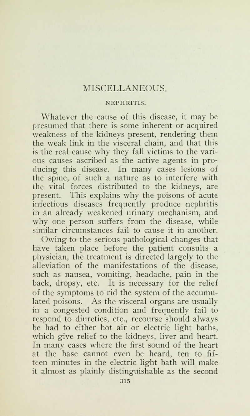 MISCELLANEOUS. NEPHRITIS. Whatever the cause of this disease, it may be presumed that there is some inherent or acquired weakness of the kidneys present, rendering them the weak link in the visceral chain, and that this is the real cause why they fall victims to the vari- ous causes ascribed as the active agents in pro- ducing this disease. In many cases lesions of the spine, of such a nature as to interfere with the vital forces distributed to the kidneys, are present. This explains why the poisons of acute infectious diseases frequently produce nephritis in an already weakened urinary mechanism, and why one person suffers from the disease, while similar circumstances fail to cause it in another. Owing to the serious pathological changes that have taken place before the patient consults a physician, the treatment is directed largely to the alleviation of the manifestations of the disease, such as nausea, vomiting, headache, pain in the back, dropsy, etc. It is necessary for the relief of the symptoms to rid the system of the accumu- lated poisons. As the visceral organs are usually in a congested condition and frequently fail to respond to diuretics, etc., recourse should always be had to either hot air or electric light baths, which give relief to the kidneys, liver and heart. In many cases where the first sound of the heart at the base cannot even be heard, ten to fif- teen minutes in the electric light bath will make it almost as plainly distinguishable as the second