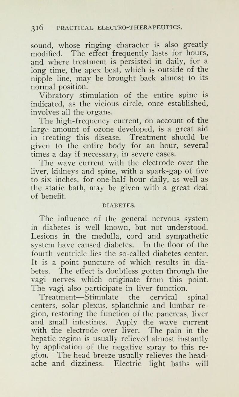 sound, whose ringing character is also greatly modified. The effect frequently lasts for hours, and where treatment is persisted in daily, for a long time, the apex beat, which is outside of the nipple line, may be brought back almost to its normal position. Vibratory stimulation of the entire spine is indicated, as the vicious circle, once established, involves all the organs. The high-frequency current, on account of the large amount of ozone developed, is a great aid in treating this disease. Treatment should be given to the entire body for an hour, several times a day if necessary, in severe cases. The wave current with the electrode over the liver, kidneys and spine, with a spark-gap of five to six inches, for one-half hour daily, as well as the static bath, may be given with a great deal of benefit. DIABETES. The influence of the general nervous system in diabetes is well known, but not understood. Lesions in the medulla, cord and sympathetic system have caused diabetes. In the floor of the fourth ventricle lies the so-called diabetes center. It is a point puncture of which results in dia- betes. The effect is doubtless gotten through the vagi nerves which originate from this point. The vagi also participate in liver function. Treatment—Stimulate the cervical spinal centers, solar plexus, splanchnic and lumbar re- gion, restoring the function of the pancreas, liver and small intestines. Apply the wave current with the electrode over liver. The pain in the hepatic region is usually relieved almost instantly by application of the negative spray to this re- gion. The head breeze usually relieves the head- ache and dizziness. Electric light baths will