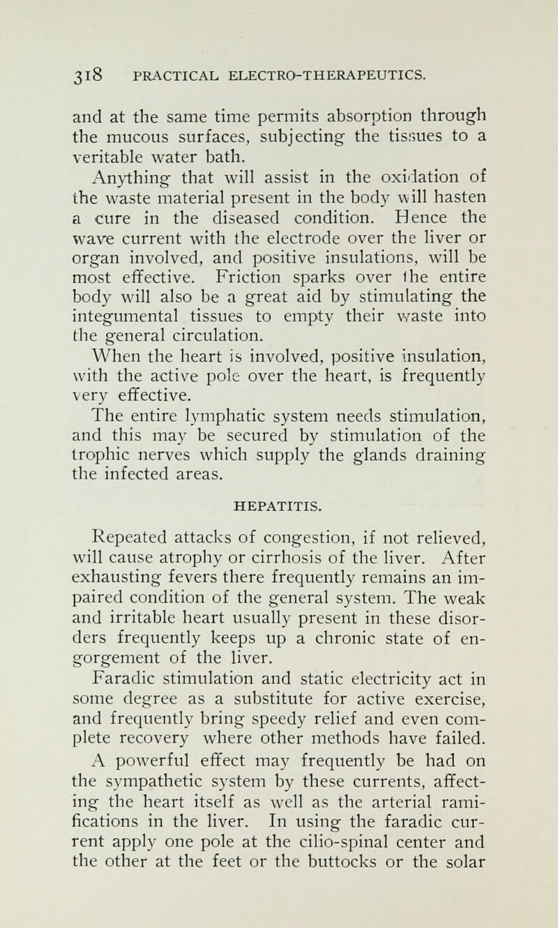 and at the same time permits absorption through the mucous surfaces, subjecting the tissues to a veritable water bath. Anything that will assist in the oxidation of the waste material present in the body will hasten a cure in the diseased condition. Hence the wave current with the electrode over the liver or organ involved, and positive insulations, will be most effective. Friction sparks over the entire body will also be a great aid by stimulating the integumental tissues to empty their waste into the general circulation. When the heart is involved, positive insulation, with the active pole over the heart, is frequently very effective. The entire lymphatic system needs stimulation, and this may be secured by stimulation of the trophic nerves which supply the glands draining the infected areas. HEPATITIS. Repeated attacks of congestion, if not relieved, will cause atrophy or cirrhosis of the liver. After exhausting fevers there frequently remains an im- paired condition of the general system. The weak and irritable heart usually present in these disor- ders frequently keeps up a chronic state of en- gorgement of the liver. Faradic stimulation and static electricity act in some degree as a substitute for active exercise, and frequently bring speedy relief and even com- plete recovery where other methods have failed. A powerful effect may frequently be had on the sympathetic system by these currents, affect- ing the heart itself as well as the arterial rami- fications in the liver. In using the faradic cur- rent apply one pole at the cilio-spinal center and the other at the feet or the buttocks or the solar