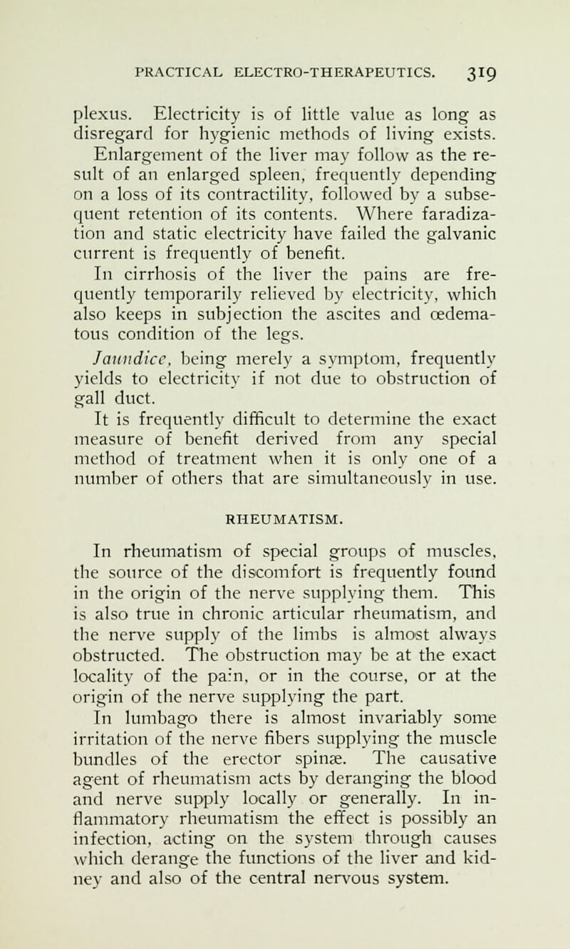 plexus. Electricity is of little value as long as disregard for hygienic methods of living exists. Enlargement of the liver may follow as the re- sult of an enlarged spleen, frequently depending on a loss of its contractility, followed by a subse- quent retention of its contents. Where faradiza- tion and static electricity have failed the galvanic current is frequently of benefit. In cirrhosis of the liver the pains are fre- quently temporarily relieved by electricity, which also keeps in subjection the ascites and cedema- tous condition of the legs. Jaundice, being merely a symptom, frequently yields to electricity if not due to obstruction of gall duct. It is frequently difficult to determine the exact measure of benefit derived from any special method of treatment when it is only one of a number of others that are simultaneously in use. RHEUMATISM. In rheumatism of special groups of muscles, the source of the discomfort is frequently found in the origin of the nerve supplying them. This is also true in chronic articular rheumatism, and the nerve supply of the limbs is almost always obstructed. The obstruction may be at the exact locality of the pain, or in the course, or at the origin of the nerve supplying the part. In lumbago there is almost invariably some irritation of the nerve fibers supplying the muscle bundles of the erector spinas. The causative agent of rheumatism acts by deranging the blood and nerve supply locally or generally. In in- flammatory rheumatism the effect is possibly an infection, acting on the system through causes which derange the functions of the liver and kid- ney and also of the central nervous system.