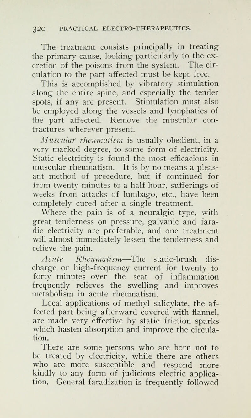 The treatment consists principally in treating the primary cause, looking particularly to the ex- cretion of the poisons from the system. The cir- culation to the part affected must be kept free. This is accomplished by vibratory stimulation along the entire spine, and especially the tender spots, if any are present. Stimulation must also be employed along the vessels and lymphatics of the part affected. Remove the muscular con- tractures wherever present. Muscular rheumatism is usually obedient, in a very marked degree, to some form of electricity. Static electricity is found the most efficacious in muscular rheumatism. It is by no means a pleas- ant method of precedure, but if continued for from twenty minutes to a half hour, sufferings of weeks from attacks of lumbago, etc., have been completely cured after a single treatment. Where the pain is of a neuralgic type, with great tenderness on pressure, galvanic and fara- dic electricity are preferable, and one treatment will almost immediately lessen the tenderness and relieve the pain. Acute Rheumatism—The static-brush dis- charge or high-frequency current for twenty to forty minutes over the seat of inflammation frequently relieves the swelling and improves metabolism in acute rheumatism. Local applications of methyl salicylate, the af- fected part being afterward covered with flannel, are made very effective by static friction sparks which hasten absorption and improve the circula- tion. There are some persons who are born not to be treated by electricity, while there are others who are more susceptible and respond more kindly to any form of judicious electric applica- tion. General faradization is frequently followed