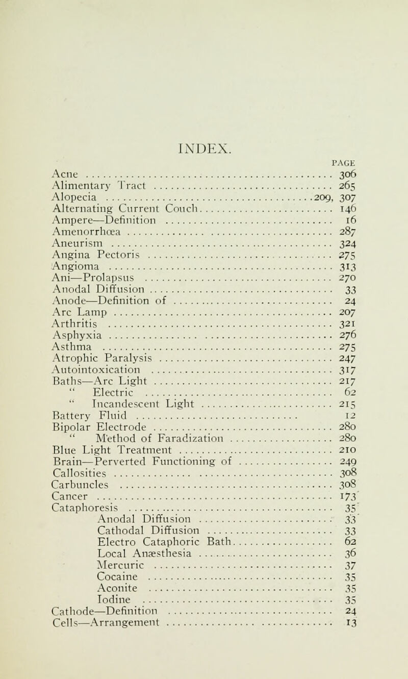 INDEX. PAGE Acne 306 Alimentary Tract 265 Alopecia 209, 307 Alternating Current Couch 146 Ampere—Definition 16 Amenorrhcea 287 Aneurism 324 Angina Pectoris 275 Angioma 313 Ani—Prolapsus 270 Anodal Diffusion 3i Anode—Definition of 24 Arc Lamp 207 Arthritis 321 Asphyxia 276 Asthma 275 Atrophic Paralysis 247 Autointoxication 317 Baths—Arc Light 217  Electric 62 Incandescent Light 215 Battery Fluid 12 Bipolar Electrode 280  Method of Faradization 280 Blue Light Treatment 210 Brain—Perverted Functioning of 249 Callosities 308 Carbuncles 308 Cancer 173 Cataphoresis 35 Anodal Diffusion 33 Cathodal Diffusion 33 Electro Cataphoric Bath 62 Local Anaesthesia 36 Mercuric 37 Cocaine 35 Aconite 35 Iodine 35 Cathode—Definition 24 Cells—Arrangement 13