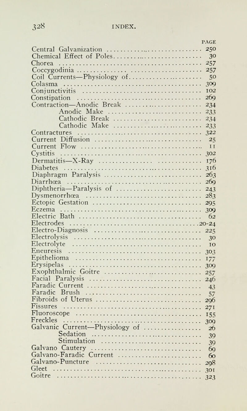 PAGE Central Galvanization 250 Chemical Effect of Poles 3° Chorea 257 Coccygodinia 257 Coil Currents—Physiology of 5° Colasma 309 Conjunctivitis 102 Constipation 269 Contraction—Anodic Break 234 Anodic Make 233 Cathodic Break 234 Cathodic Make 233 Contractures 322 Current Diffusion 25 Current Flow it Cystitis 302 Dermatitis—X-Ray 176 Diabetes 316 Diaphragm Paralysis 263 Diarrhcea 269 Diphtheria—Paralysis of 243 Dysmenorrhoea 283 Ectopic Gestation 295 Eczema 309 Electric Bath 62 Electrodes 20-24 Electro-Diagnosis 225 Electrolysis 30 Electrolyte 10 Eneuresis 303 Epithelioma 177 Erysipelas 309 Exophthalmic Goitre 257 Facial Paralysis 246 Faradic Current 43 Faradic Brush 57 Fibroids of Uterus 296 Fissures 271 Fluoroscope 155 Freckles 309 Galvanic Current—Physiology of 26 Sedation 39 Stimulation 39 Galvano Cautery 69 Galvano-Faradic Current 60 Galvano-Puncture 298 Gleet 301 Goitre 323