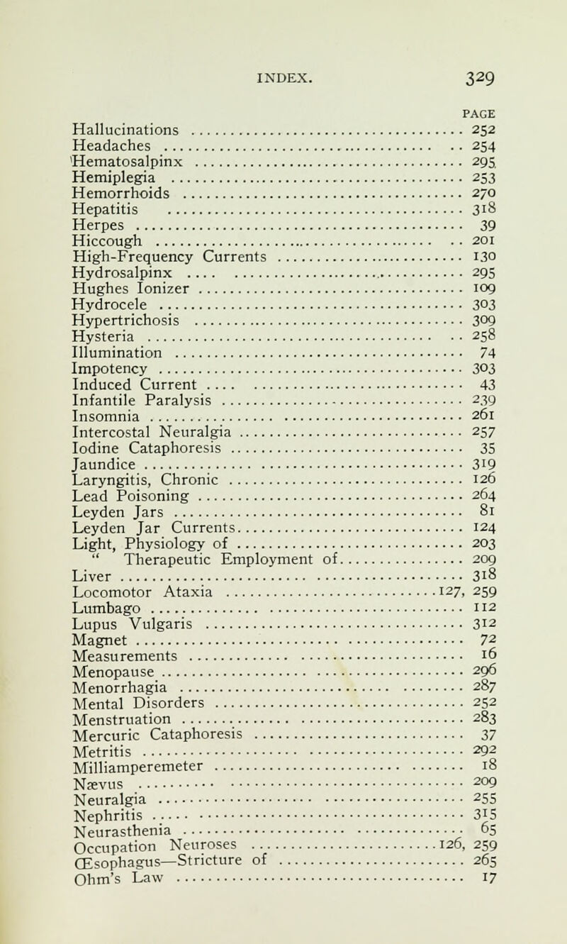 PAGE Hallucinations 252 Headaches 254 Hematosalpinx 295, Hemiplegia 253 Hemorrhoids 270 Hepatitis 318 Herpes 39 Hiccough 201 High-Frequency Currents 130 Hydrosalpinx 295 Hughes Ionizer 109 Hydrocele 303 Hypertrichosis 3°9 Hysteria 258 Illumination 74 Impotency 303 Induced Current 43 Infantile Paralysis 239 Insomnia 261 Intercostal Neuralgia 257 Iodine Cataphoresis 35 Jaundice 3[9 Laryngitis, Chronic 126 Lead Poisoning 264 Leyden Jars 81 Leyden Jar Currents 124 Light, Physiology of 203 Therapeutic Employment of 209 Liver 318 Locomotor Ataxia 127, 259 Lumbago 112 Lupus Vulgaris 312 Magnet 7% Measurements 16 Menopause 296 Menorrhagia 287 Mental Disorders 252 Menstruation 283 Mercuric Cataphoresis 37 Metritis 292 Milliamperemeter 18 Nkvus 209 Neuralgia 255 Nephritis 3*5 Neurasthenia ■ 65 Occupation Neuroses 126, 259 (Esophagus—Stricture of 265 Ohm's Law 17