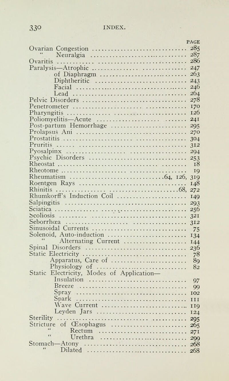 PAGE Ovarian Congestion 285 Neuralgia 287 Ovaritis 286 Paralysis—Atrophic 247 of Diaphragm 263 Diphtheritic 243 Facial 246 Lead 264 Pelvic Disorders 278 Penetrometer 170 Pharyngitis 126 Poliomyelitis—Acute 241 Post-partum Hemorrhage 295 Prolapsus Ani 270 Prostatitis 304 Pruritis 312 Pyosalpinx 294 Psychic Disorders 253 Rheostat 18 Rheotome 19 Rheumatism 64, 126, 319 Roentgen Rays 148 Rhinitis 68, 272 Rhumkorff's Induction Coil 149 Salpingitis 293 Sciatica L 256 Scoliosis ' 321 Seborrhcea 312 Sinusoidal Currents 75 Solenoid, Auto-induction 134 Alternating Current 144 Spinal Disorders 236 Static Electricity 78 Apparatus, Care of 89 Physiology of 82 Static Electricity, Modes of Application— Insulation 97 Breeze 99 Spray 102 Spark in Wave Current 119 Leyden Jars 124 Sterility 295 Stricture of (Esophagus 265 Rectum 271 Urethra 209 Stomach—Atony 268 Dilated 268