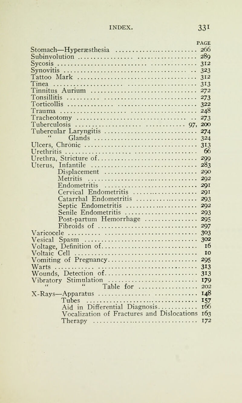 PAGE Stomach—Hyperesthesia 266 Subinvolution 289 Sycosis 312 Synovitis 323 Tattoo Mark 312 Tinea 313 Tinnitus Aurium 272 Tonsillitis 273 Torticollis 322 Trauma 248 Tracheotomy 273 Tuberculosis 97, 200 Tubercular Laryngitis 274 Glands 324 Ulcers, Chronic 313 Urethritis 66 Urethra, Stricture of 299 Uterus, Infantile 283 Displacement 290 Metritis 292 Endometritis 291 Cervical Endometritis 291 Catarrhal Endometritis 293 Septic Endometritis 292 Senile Endometritis 293 Post-partum Hemorrhage 295 Fibroids of 297 Varicocele 3°3 Vesical Spasm 302 Voltage, Definition of 16 Voltaic Cell 10 Vomiting of Pregnancy 295 Warts 313 Wounds, Detection of 313 Vibratory Stimulation 179 Table for 202 X-Rays—Apparatus 148 Tubes 157 Aid in Differential Diagnosis... .... 166 Vocalization of Fractures and Dislocations 163 Therapy T72