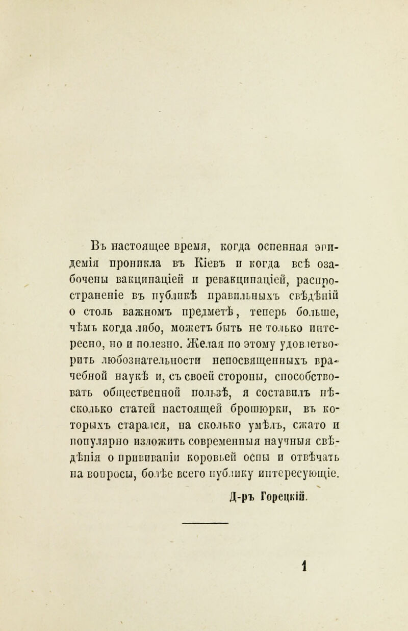 Въ настоящее время, когда оспенная эпи- демия пропнкла въ Кіевъ п когда всѣ оза- бочены вакцинаціей п ревакцпнаціей, распро- странепіе въ публпкѣ правпльпыхъ свѣдѣній о столь важномъ предметѣ, теперь больше, чѣнь когда либо, можетъ быть не только инте- ресно, но и полезпо. Желая но этому удовлетво- рить любознательности непосвящеппыхъ вра- чебной наукѣ и, съ своей стороны, способство- вать общественной пользѣ, я составплъ пѣ- сколько статей пастояшей брошюрки, въ ко- торыхъ старался, па сколько умѣлъ, сжато и популярно изложить современпыя научныя свѣ- дѣпія о привпвапіи коровьей оспы и отвѣчать па вопроси, болѣе всего публику иптересующіе. Д-ръ Горецкіи.