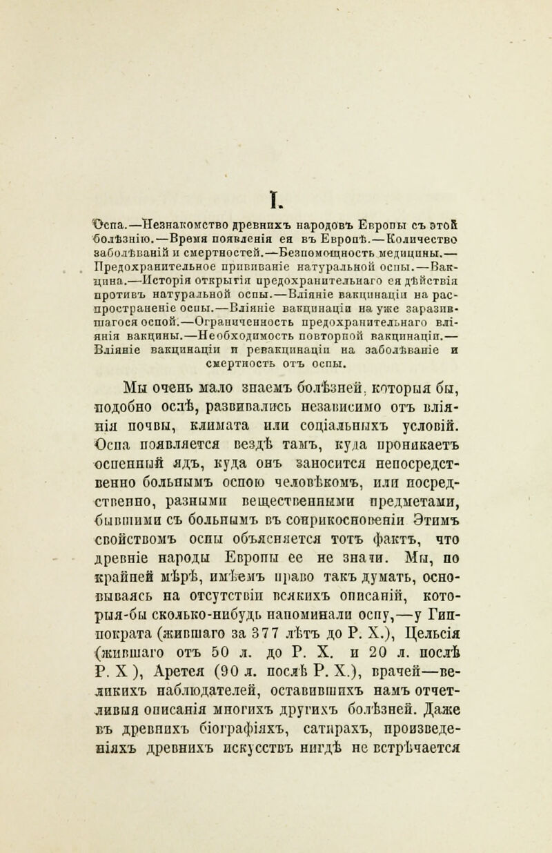 I. ■Оспа.—Незнакомство древнпхъ народовъ Европы съ этой болѣзнію.—Время появленія ея въ Европѣ.—Количество заболѣваній и смертностей.—Безпоиощность медицины.— Предохранительное привпваніе натуральной оспы.—Вак- цина.—Исторія открыгія иредохранительнаго ея дѣйствія противъ натуральной оспы.—Вліяніе вакцпнацш на рас- пространеніе оспы.—Вліяніе вакцинаціи на уже заразив- шегося оспой.—Ограниченность иредохранительнаго влі- янія вакцины.—Необходимость повторной вакцпнаціп.— Вліяніе вакцинаціи и ревакцннацш на заболѣваніе и смертность отъ оспы. Мы очень мало знаемъ болѣзнеи. которыя бы, подобно осаѣ, развивались независимо отъ влія- нія почвы, климата или соціальныхъ условій. Оспа появляется вездѣ тамъ, куда проникаетъ оспенный ядъ, куда онъ заносится непосредст- венно больнымъ оспою человѣкомъ, или посред- ственно, разными вещественными предметами, бившими съ больнымъ въ сонрикосновеніи Этимъ свойствомъ оспы объясняется тотъ фактъ, что древніе народы Европы ее не знати. Мы, по крайней мѣрѣ, имѣемъ ираво такъ думать, осно- вываясь на отсутствіи всякнхъ оппсаній, кото- рыя-бы сколько-нибудь напоминали оспу,—у Гип- пократа (жившаго за 377 лѣтъ до Р. X.), Цельсія (жившаго отъ 50 л. до Р. X. и 20 л. послѣ Р. X ), Аретея (90 л. послѣ Р. X.), врачей—ве- лпкихъ наблюдателей, оставивпшхъ намъ отчет- ливый описанія многихъ други.чъ болѣзней. Даже въ древнихъ біографіяхъ, сатпрахъ, произведе- ніяхъ древнихъ искусствъ нигдѣ не встречается