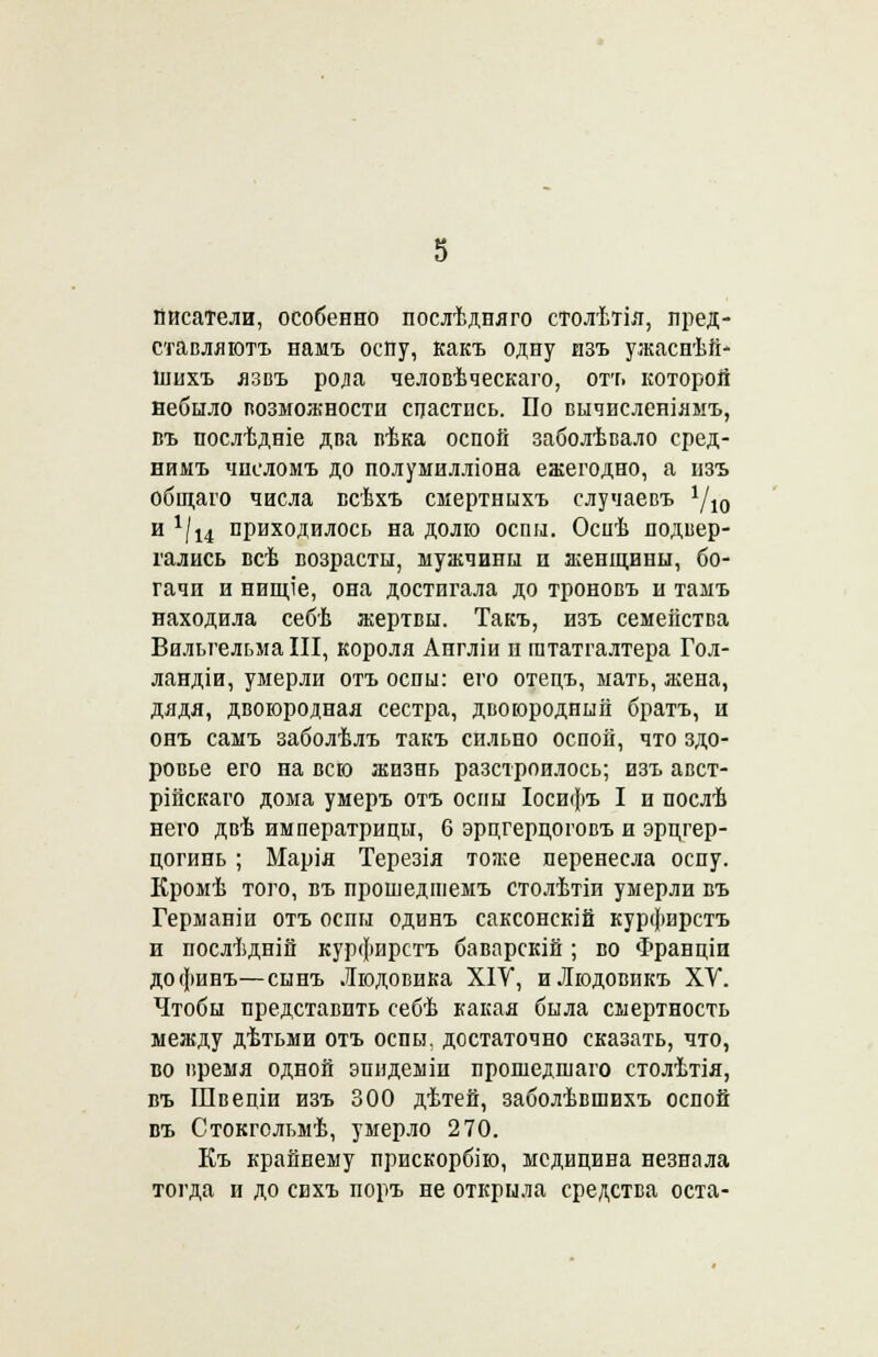 Писатели, особенно послѣдняго столѣтія, пред- ставляютъ намъ оспу, какъ одну изъ ужаснѣй- інихъ язвъ рода человѣческаго, отт» которой вебыло возможности спастись. По вычисленіямъ, въ послѣдніе два вѣка оспой заболѣвало сред- нимъ числомъ до полумилліона ежегодно, а изъ общаго числа всѣхъ смертнцхъ случаевъ 1/10 и */14 приходилось на долю оспы. Оспѣ подвер- гались всѣ возрасты, мужчины и женщины, бо- гачи и нищіе, она достигала до троновъ и тамъ находила себѣ жертвы. Такъ, изъ семейства Вильгельма III, короля Аигліи п гататгалтера Гол- ландіи, умерли отъ оспы: его отецъ, мать, жена, дядя, двоюродная сестра, двоюродный братъ, и онъ самъ заболѣлъ такъ сильно оспой, что здо- ровье его на всю жизнь разстроилось; изъ авст- рійскаго дома умеръ отъ оспы Іосифъ I и послѣ него двѣ императрицы, 6 эрцгерцоговъ и эрцгер- цогинь ; Марія Терезія тоже перенесла оспу. Кромѣ того, въ прошедгиемъ столѣтіи умерли въ Германіи отъ оспы одинъ саксонскій курфирстъ и послѣдній курфирстъ баварскій ; во Франціи дофинъ—сынъ Людовика XIV, иЛюдовикъ ХУ. Чтобы представить себѣ какая была смертность между дѣтьми отъ оспы, достаточно сказать, что, во время одной эпидеыіп прошедшаго столѣтія, въ Швеціи изъ 300 дѣтей, заболѣвшихъ оспой въ Стокгольмѣ, умерло 270. Къ крайнему прискорбію, медицина незнала тогда и до евхъ поръ не открыла средства оста-