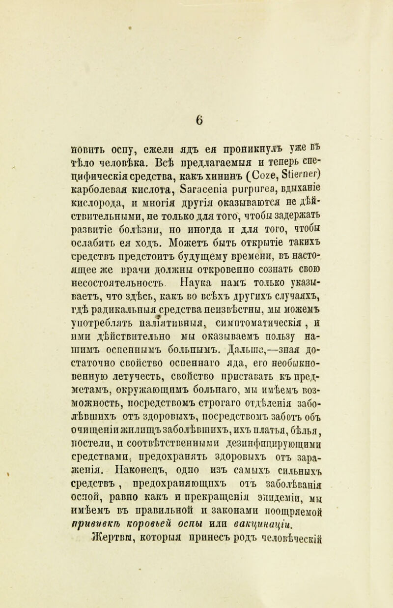 попить оспу, ежели ядъ ея проникнулъ уже въ тѣло человѣка. Всѣ предлагавшая и теперь спе- пифическія средства, какъхининъ (Соге, Зііегпег) карболевая кислота, 8агасепіа ригригеа, вдыханіе кислорода, и многія другія оказываются не дей- ствительными, ие только для того, чтобы задержать развитіе болѣзни, но иногда и для того, чтобы ослабить ея ходъ. Можетъ быть открытіе такихъ средствъ предстоитъ будущему времени, въ насто- ящее же врачи должны откровенно сознать свою несостоятельность Наука намъ только указы- вает^ что здѣсь, какъ во всѣхъ другихъ случаяхъ, гдѣ радикальныя средства неизвѣстны, мы можемъ употреблять паліятивныя, симптоматическія , и ими дѣнствительно мы оказываемъ пользу на- шимъ оспеннымъ больнымъ. Дальше,—зная до- статочно свойство оспеннаго яда, его необыкно- венную летучесть, свойство приставать къ пред- метам^ окружающимъ больнаго, мы имѣемъ воз- можность, посредствомъ строгаго отдѣленія забо- лѣвшихъ отъ здоровыхъ, посредствомъ заботь объ очищеніи жилищъ заболѣвіпнхъ, ихъ платья, бѣлья, постели, и соответственными дезинфицирующими средствами, предохранять здоровыхъ отъ зара- жепія. Наконецъ, одно изъ самыхъ сильныхъ средствъ, предохраняющнхъ оіъ заболѣванія оспой, равно какъ и прекращенія эпидеміи, мы имѣемъ въ правильной и законами поощряемой привѵвкѣ коровьей оспы или вапцинаціи. Жертвы, которыя принесъ родъ челоиѣческііі