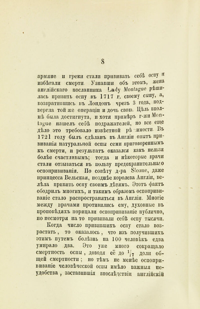 армяне іі греки стали прививать себѣ оспу И нзбѣгали смерти Узнавши объ этомъ, жена англіііскаго посланника Ьапу Мопіа^ие рѣшн- лась привить оспу въ 1717 г. своему сыну, а, возвратившись въ Лондонъ чрезъ 3 года, под- вергла той же операціп и дочь свою. Цѣль впол- нѣ была достигнута, и хотя прнмѣръ г-асиМоп- Іа§иѳ нашелъ себѣ подражателей, но все еще дѣло это требовало известной рѣ :имости Въ 1721 году былъ сдѣланъ въ Англіи опытъ при- виванія натуральной оспы семи приговореннымъ къ смерти, и результатъ оказался какъ нельзя болѣе счастливымъ; тогда и нѣкоторые врачи стали отзываться въ пользу предохранительна! о оспонрививанія. По совѣту д-ра 81о;юе, даже принцесса Вельская, позднѣе королева Англіи, ве- лѣла привить оспу свонмъ дѣтямъ. Этотъ фактъ ободрилъ многихъ, и такимъ образомъ оспоприви- ваніе стало распространяться въ Англіи. Ыногіе между врачами противились ему, духовные въ нроповѣдяхъ порицали оспопрививаніе публично, но несмотря на то прививали себѣ оспу тысячи. Когда число привпвшихъ оспу стало воз- растать , то оказалось, что изъ получившихъ этимъ путемъ болѣзнь на 100 человЬкъ едва умирало два. Это уже много сокращало смертность оспы , доводя её до 1\1 доли об- щей смертности ; но тѣмъ не менѣе оспопри- виваніе человѣческой оспы имѣло важныя не- удобства , заставивши впослѣдствіи аиглійскій