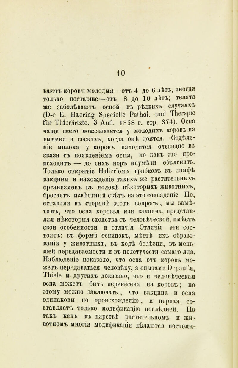 ю ваютъ коровы молодил—отъ 4 до 6 лѣтъ, иногда только постарше—отъ 8 до 10 лѣтъ; телята же заболѣваютъ оспой въ рѣдкихъ случаяхъ (Э-г Е. Наегіп^ 8цесіеІ!е РаіЬоІ. ипсі ТЬегаріе Шг Тіііегагігіе. 3 АиЛ. 1858 г. стр. 374). Оспа чаще всего показывается у молодпхъ коровъ иа вымени и соскахъ, когда онѣ доятся. Отдѣле- ніе молока у коровъ находится очевидно въ связи съ воявленіемъ оспы, но какъ это про- исходить — до сихъ поръ неумѣіи объяснить. Только открытіе На1іег*омъ грнбковъ въ лпмфѣ вакцины и нахожденіе такихъ же растительныхъ организмовъ въ молокѣ пѣкоторыхъ животныхъ, бросаетъ извѣстный свѣтъ на это совпадете Но, оставляя въ сторопѣ этотъ воиросъ , ші замѣ- тимъ, что оспа коровья или вакцина, представ- ляя нѣкоторыя сходства съ человѣческой, имѣетъ свои особенности и отличія Отличія эти сос- тоять: въ формѣ осшшокъ, мѣстѣ ихъ образо- вала у животныхъ, въ ходѣ болѣзни, въ мень- шей передаваемости и въ нелетучести самаго яда. Наблюденіе показало, что оспа отъ коровъ мо- жетъ передаваться человѣку, а опытами У'р;іиГя, ТЬіеІе и другихъ доказано, что и челпвѣческая оспа можетъ быть перенесена па коровъ; по этому можно заключать , что вакцина и оспа одинаковы но ороисхожденію, и первая со- ставляешь только модификацію послѣднсй. Но такъ какъ въ царствѣ растительномъ и жв- вотномъ многія модификации дѣлаются постоял-