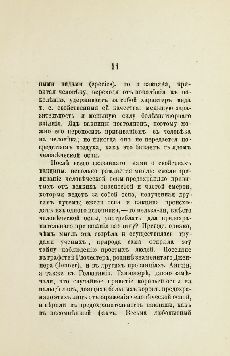 ними видами (зресіе«Х то и вакцина, при- витая человѣку, переходя отъ поколѣнія къ по- колѣнію, удерживаетъ за собой характеръ вида т. е. свойственныя ей качества: меньшую зара- зительность и меньшую силу болѣзнетворнаго вліянія. Ядъ вакцины постояненъ, поэтому мо- жно его переносить прививаніемъ съ человѣка на человѣка; но никогда онъ не передается но • средствомъ воздуха, какъ это бываетъ съ ядомъ человѣческой оспы. Послѣ всего сказаннаго нами о свойствахт» вакцины, невольно раждается мысль: ежели при- виваяіе человѣческой оспы предохраняло привй- тыхъ отъ всякихъ оиасностей и частой смерти, который ведетъ ^а собой оспа, полученная дру- гимъ путемъ; ежели оспа и вакцина нроисхо- дятъ изъ одного источника,—то пельзя-ли, вмѣсто человѣческой оспы, употреблять для предохра- нительнаго прививаиія вакцину? Прежде, однако, чѣмъ мысль эта созрѣла и осуществилась тру- дами ученыхъ , природа сама открыла эту тайну наблюденію простыхъ людей. Поселяне въ графствѣ Глочестеръ, родинѣ знаменитаго Джен- нера (іеппег), и въ другихъ провинціяхъ Англіи, а также въ Голштиніи, Ганноверѣ, давно замѣ- чали, что случайное привитіе коровьей оспы на пальцѣ лицъ, доящцхъ больныхъ коровъ, предохра- няло эти хъ лицъ отъзараженія человѣческой оспой, и вѣрилн въ предохранительность вакцины, какъ въ неоомнѣпный фактъ. Весьма любопытный