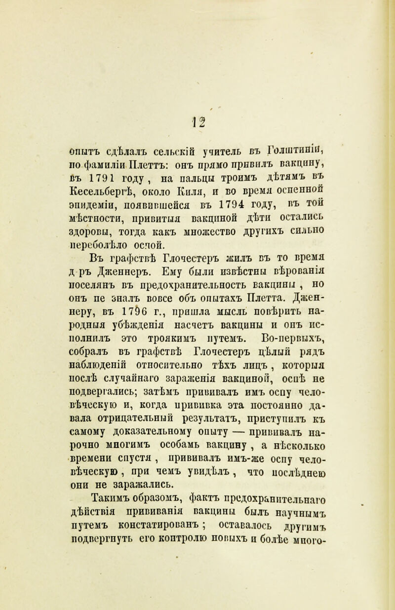 опытъ сдѣлалъ сельскій учитель въ Голштиши, по фамиліи Плеттъ: онъ прямо привилъ вакцину, въ 1791 году, на пальцы троимъ дѣтямъ въ Кесельбергѣ, около Киля, и во время оспенной эпидеміи, появившейся въ 1794 году, въ той местности, привития вакциной дѣти остались здоровы, тогда какъ множество другихъ сильпо нереболѣло оспой. Въ графствѣ Глочестеръ жилъ въ то время д ръ Дженнеръ. Ему были извѣстны вѣрованія поселянъ въ предохранительность вакцины , но онъ пе зналъ вовсе объ опытахъ Плетта. Джен- неру, въ 1796 г., пришла мысль повѣрить на- родный убѣжденія насчетъ вакцины и онъ ис- нолнилъ это троякимъ нутемъ. Во-первыхъ, собралъ въ графствѣ Глочестеръ цѣлый рядъ наблюденій относительно тѣхъ лицъ, которня послѣ случайнаго заралсенія вакциной, осиѣ не подвергались; затѣмъ прививалъ имъ оспу чело- веческую и, когда прививка эта постоянно да- вала отрицательный результатъ, приступилъ къ самому доказательному опыту — прививалъ на- рочно многимъ особамь вакцину , а нѣсколько времени спустя , прививалъ имъ-же оспу чело- вѣческую , при чемъ увидѣлъ , что послѣднею они не заражались. Такимъ образомъ, фактъ предохранительнаго дѣйствія прививанія вакцины былъ научнымъ путемъ констатированъ ; оставалось другимъ подвергнуть его контролю нопыхъ и болѣе много-