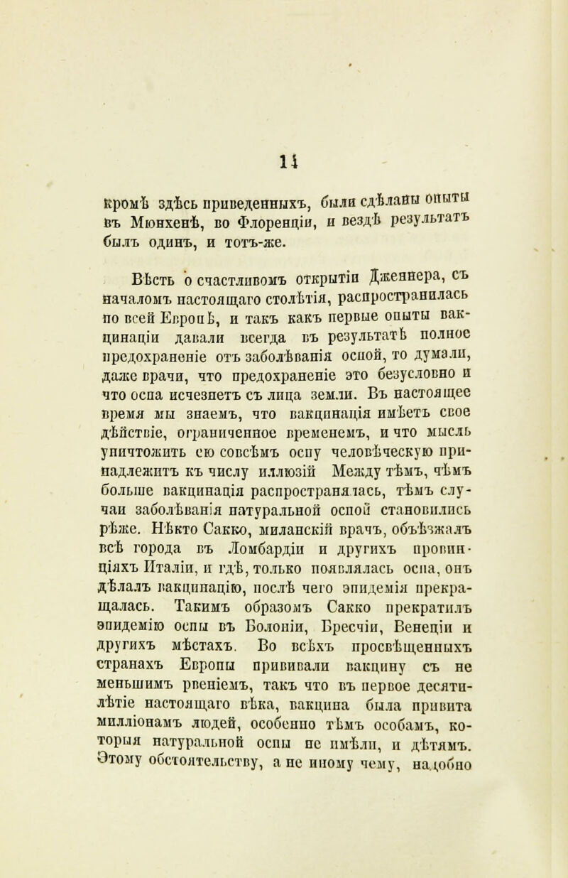 1І кромѣ здѣсь нриведенныхъ, била сдѣлайн опыты Ьъ Мюнхенѣ, во Флоренціи, и вездѣ результатъ былъ одинъ, и тотъ-же. Вѣсть о счастліівомъ открытіп Дженнера, съ началомъ настоящаго столѣтія, распространилась по всей ЕвропЬ, и такъ какъ первые опыты вак- цинаціи давали іісегда въ результатЬ полное предохрансніе отъ заболѣванія оспой, то думали, даже врачи, что предохраненіе это безусловно и что оспа исчезпетъ съ лица земли. Въ настоящее время мы знаемъ, что вакцпнація имѣетъ свое дѣйствіе, ограниченное временемъ, и что мысль уничтожить ею совсѣмъ оспу человѣческую прн- надлелштъ къ числу иллюзій Меладу тѣмъ, чѣмъ больше вакцинація распространялась, тѣмъ слу- чаи заболѣванія натуральной оспой становились рѣже. Нѣкто Сакко, миланскій врачъ, объѣзжалъ всѣ города въ Ломбардіи и другихъ провин- ціяхъ Италіи, и гдѣ, только появлялась оспа, онъ дѣлалъ вакцинацію, послѣ чего эпидемія прекра- щалась. Такимъ образомъ Сакко прекратилъ эпидемію оспы въ Болоніи, Вресчіи, Венеціп и другихъ мѣстахъ. Во всѣхъ просвѣщенпыхъ странахъ Европы прививали вакцину съ не меньшимъ рпеніемъ, такъ что въ первое десятн- лѣтіе настоящаго вѣка, вакцина была привита милліонамъ людей, особенно тѣмъ особамъ, ко- торыя натуральной оспы не ішѣли, и дѣтямъ. Этому обстоятельству, а не иному чему, надобно