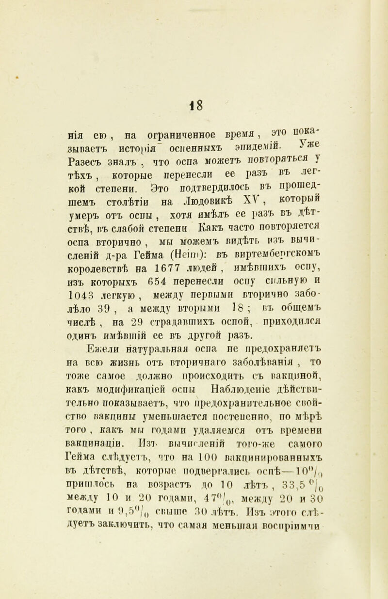 нія ею, на ограниченное время, это пока- зываете исто|>ія~ осненныхъ эпидемій. 5 же Разесъ зналъ , что оспа можетъ повторяться у тѣхъ , которые перенесли ее разъ въ лег- кой степени. Это подтвердилось въ прошед- шемъ столѣтіи на Іюдовикѣ ХУ, который умеръ отъ оспы , хотя имѣлъ ее разъ въ дѣт- ствѣ, въ слабой степени Какъ часто повторяется оспа вторично , мы можемъ видѣть изъ вычи- сленій д-ра Гейма (Неіт): въ виртемберіткомъ королевствѣ на 1677 людей, имѣвшихъ оспу, изъ которыхъ 654 перенесли оспу сильную и 1043 легкую, между первыми вторично забо- лѣло 39, а между вторыми 18; въ общемъ числѣ , на 29 страдавшихъ оспой, приходился одинъ имѣвшій ее въ другой разъ. Ежели натуральная оспа не предохраняетъ на всю жизнь отъ вторичнаго заболѣванія , то тоже самое должно происходить съ вакциной, какъ модификаціей оспы Наблюденіе дѣйстви- тельно показываетъ, что предохранительное свой- ство вакцины уменьшается постепенно, по мѣрѣ того , какъ мы годами удаляемся отъ времени вакцинаціи. Изъ вычікленій того-же самого Гейма слѣдуеть, что на 100 вакцинированныхъ въ дѣтствѣ, которые подвергались оепѣ—10/0 пришлось на возраста до 10 лѣтъ , 33,5 °|0 между 10 и 20 годами, 47°/0, между '20 и 30 годами и 9,5°/() свыше 30 лѣта, Изъ этого слѣ- дуетъ заключить, что самая меньшая восііріимчи