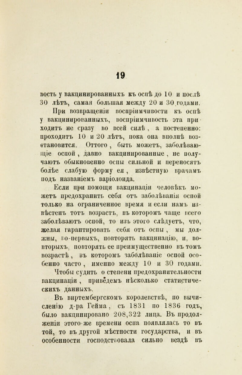 вость у вакцинированиихъ къ оспѣ до 10 и нослѣ 30 лѣтъ, самая большая между 20 и 30,годами. При возвращеніи воспріимчивости къ оспѣ у вакцинированныхъ, воспріимчивость эта при ходить но сразу во всей силѣ , а постепенно: проходитъ 10 и 20 лѣтъ, пока она вполнѣ воз- етановится. Оттого , быть можетъ, заболѣваю- іціе оспой , давно вакцинированные , не полу- чаютъ обыкновенно оспы сильной и неревосятъ болѣе слабую форму ея , извѣстную врачамъ подъ названіемъ варіолоида. Если при помощи вакцинаціи человѣкъ мо- жетъ предохранить себя отъ заболѣваніл оспой только на ограниченное время и если намъ из- вѣстенъ тотъ возрастъ, въ которомъ чаще всего заболѣваютъ оспой, то изь этого слѣдуетъ, что, желая гарантировать себя отъ оспы , мы дол- жны, го-первыхъ, повторять вакцинацію, и, во- вторыхъ. повторять ее преимущественно въ томъ возрасти , въ которомъ заболѣваніе оспой осо- бенно часто , именно между 10 и 30 годами. Чтобы судить о степени предохранительности вакцинаціи , привёдемъ нѣсколько статистиче- скихъ данныхъ. Въ виртембергскомъ королевствѣ, по вычи- сленію д-ра Гейма, съ 1831 по 1836 годъ, было вакцинировано 208,322 лица. Въ продол- женіи этого же времени оспа появлялась то въ той, то въ другой мѣстности государства, и въ особенности господствовала сильно вездѣ въ